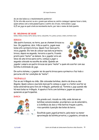 320 Jogos Escoteiros
õ¿õ Lecão Centro de Difusão do Conhecimento Escoteiro Aldo Chioratto 39
de um dos lados ou o imediatamente posterior;
5) Se isto não ocorrer ou se o jovem que estava no centro conseguir apenas tocar a bola,
quem estava com a bola passará para o centro do círculo, reiniciando o jogo;
6) É um jogo no qual a bola se movimenta muito, por isso o nome de bola quente
52. BOLINHAS DE GUDE
baleba, bilosca, birosca, bolita, búraca, búrica, cabiçulinha, firo, peteca, pirosca, ximbra, berlinde e bute
BIROCA
São quatro buracos, na terra, que se chamam birocas ou
box. Os jogadores, dois, três ou quatro, jogam suas
bolas até a primeira biroca. Quem ficar mais perto,
inicia jogando. Ele tem de colocar sua bola na primeira
biroca, depois na segunda, terceira e quarta, ficando
pronto para “matar” as demais. Se o jogador erra um
lance de uma biroca para outra, começa a jogar o
segundo colocado na escolha de saída. Quando um
jogador cumpriu as quatro birocas sai para “matar” e quem ele acertar com sua
bolinha é eliminado do jogo.
Em outro sistema, o jogador sai da quarta biroca para a primeira e faz todo o
percurso até ter condições de “matar”.
TRIÂNGULO
Faz-se um triângulo no chão. São colocadas bolinhas, dentro da área ou dos
ângulos. Quem coloca a sua bola mais perto começa a jogar e a tentar acertar as
bolas adversárias para fora do triângulo, ganhando-as. Termina o jogo quando não
há mais bolas no triângulo. A aposta é feita com bolinhas e jogam-se quantas
quiserem os participantes.
BARCA
Um grande oval, riscado no chão, onde deixam as
bolinhas convencionadas, as próprias e as do adversário,
e à distância de dois a três metros traçam o ponto,
risco paralelo à posição das bolas da barca.
Escolhido quem jogará primeiro, pela maior ou menor
aproximação da bolinha privativa, a jogadeira, atirada na
 