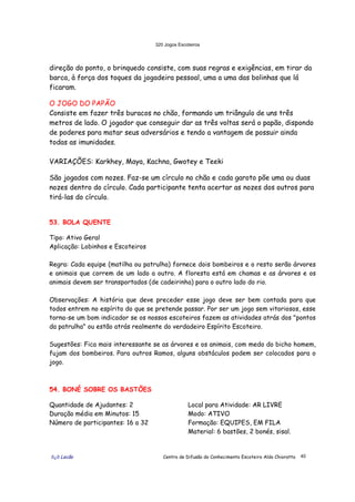 320 Jogos Escoteiros
õ¿õ Lecão Centro de Difusão do Conhecimento Escoteiro Aldo Chioratto 40
direção do ponto, o brinquedo consiste, com suas regras e exigências, em tirar da
barca, à força dos toques da jogadeira pessoal, uma a uma das bolinhas que lá
ficaram.
O JOGO DO PAPÃO
Consiste em fazer três buracos no chão, formando um triângulo de uns três
metros de lado. O jogador que conseguir dar as três voltas será o papão, dispondo
de poderes para matar seus adversários e tendo a vantagem de possuir ainda
todas as imunidades.
VARIAÇÕES: Karkhey, Maya, Kachna, Gwotey e Teeki
São jogados com nozes. Faz-se um círculo no chão e cada garoto põe uma ou duas
nozes dentro do círculo. Cada participante tenta acertar as nozes dos outros para
tirá-las do círculo.
53. BOLA QUENTE
Tipo: Ativo Geral
Aplicação: Lobinhos e Escoteiros
Regra: Cada equipe (matilha ou patrulha) fornece dois bombeiros e o resto serão árvores
e animais que correm de um lado a outro. A floresta está em chamas e as árvores e os
animais devem ser transportados (de cadeirinha) para o outro lado do rio.
Observações: A história que deve preceder esse jogo deve ser bem contada para que
todos entrem no espírito do que se pretende passar. Por ser um jogo sem vitoriosos, esse
torna-se um bom indicador se os nossos escoteiros fazem as atividades atrás dos "pontos
da patrulha" ou estão atrás realmente do verdadeiro Espírito Escoteiro.
Sugestões: Fica mais interessante se as árvores e os animais, com medo do bicho homem,
fujam dos bombeiros. Para outros Ramos, alguns obstáculos podem ser colocados para o
jogo.
54. BONÉ SOBRE OS BASTÕES
Quantidade de Ajudantes: 2
Duração média em Minutos: 15
Número de participantes: 16 a 32
Local para Atividade: AR LIVRE
Modo: ATIVO
Formação: EQUIPES, EM FILA
Material: 6 bastões, 2 bonés, sisal.
 