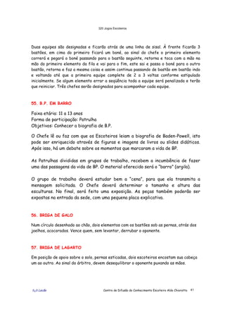 320 Jogos Escoteiros
õ¿õ Lecão Centro de Difusão do Conhecimento Escoteiro Aldo Chioratto 41
Duas equipes são designadas e ficarão atrás de uma linha de sisal. À frente ficarão 3
bastões, em cima do primeiro ficará um boné, ao sinal do chefe o primeiro elemento
correrá e pegará o boné passando para o bastão seguinte, retorna e toca com a mão na
mão do primeiro elemento da fila e vai para o fim, este sai e passa o boné para o outro
bastão, retorna e faz a mesma coisa e assim continua passando de bastão em bastão indo
e voltando até que a primeira equipe complete de 2 a 3 voltas conforme estipulado
inicialmente. Se algum elemento errar a seqüência toda a equipe será penalizada e terão
que reiniciar. Três chefes serão designados para acompanhar cada equipe.
55. B.P. EM BARRO
Faixa etária: 11 a 13 anos
Forma de participação: Patrulha
Objetivos: Conhecer a biografia de B.P.
O Chefe lê ou faz com que os Escoteiros leiam a biografia de Baden-Powell, isto
pode ser enriquecido através de figuras e imagens de livros ou slides didáticos.
Após isso, há um debate sobre os momentos que marcaram a vida de BP.
As Patrulhas divididas em grupos de trabalho, recebem a incumbência de fazer
uma das passagens da vida de BP. O material oferecido será o “barro” (argila).
O grupo de trabalho deverá estudar bem a “cena”, para que ela transmita a
mensagem solicitada. O Chefe deverá determinar o tamanho e altura das
esculturas. No final, será feito uma exposição. As peças também poderão ser
expostas na entrada da sede, com uma pequena placa explicativa.
56. BRIGA DE GALO
Num círculo desenhado ao chão, dois elementos com os bastões sob as pernas, atrás dos
joelhos, acocorados. Vence quem, sem levantar, derrubar o oponente.
57. BRIGA DE LAGARTO
Em posição de apoio sobre o solo, pernas esticadas, dois escoteiros encostam sua cabeça
um ao outro. Ao sinal do árbitro, devem desequilibrar o oponente puxando as mãos.
 