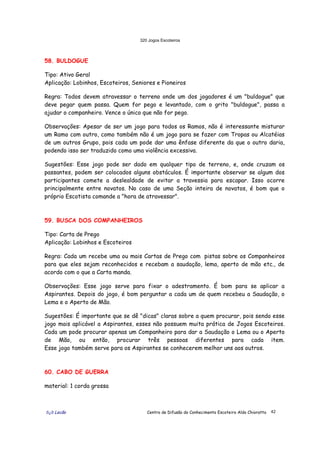 320 Jogos Escoteiros
õ¿õ Lecão Centro de Difusão do Conhecimento Escoteiro Aldo Chioratto 42
58. BULDOGUE
Tipo: Ativo Geral
Aplicação: Lobinhos, Escoteiros, Seniores e Pioneiros
Regra: Todos devem atravessar o terreno onde um dos jogadores é um "buldogue" que
deve pegar quem passa. Quem for pego e levantado, com o grito "buldogue", passa a
ajudar o companheiro. Vence o único que não for pego.
Observações: Apesar de ser um jogo para todos os Ramos, não é interessante misturar
um Ramo com outro, como também não é um jogo para se fazer com Tropas ou Alcatéias
de um outros Grupo, pois cada um pode dar uma ênfase diferente da que o outro daria,
podendo isso ser traduzido como uma violência excessiva.
Sugestões: Esse jogo pode ser dado em qualquer tipo de terreno, e, onde cruzam os
passantes, podem ser colocados alguns obstáculos. É importante observar se algum dos
participantes comete a deslealdade de evitar a travessia para escapar. Isso ocorre
principalmente entre novatos. No caso de uma Seção inteira de novatos, é bom que o
próprio Escotista comande a "hora de atravessar".
59. BUSCA DOS COMPANHEIROS
Tipo: Carta de Prego
Aplicação: Lobinhos e Escoteiros
Regra: Cada um recebe uma ou mais Cartas de Prego com pistas sobre os Companheiros
para que eles sejam reconhecidos e recebam a saudação, lema, aperto de mão etc., de
acordo com o que a Carta manda.
Observações: Esse jogo serve para fixar o adestramento. É bom para se aplicar a
Aspirantes. Depois do jogo, é bom perguntar a cada um de quem recebeu a Saudação, o
Lema e o Aperto de Mão.
Sugestões: É importante que se dê "dicas" claras sobre a quem procurar, pois sendo esse
jogo mais aplicável a Aspirantes, esses não possuem muita prática de Jogos Escoteiros.
Cada um pode procurar apenas um Companheiro para dar a Saudação o Lema ou o Aperto
de Mão, ou então, procurar três pessoas diferentes para cada item.
Esse jogo também serve para os Aspirantes se conhecerem melhor uns aos outros.
60. CABO DE GUERRA
material: 1 corda grossa
 