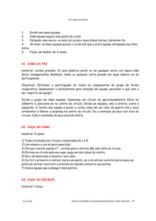320 Jogos Escoteiros
õ¿õ Lecão Centro de Difusão do Conhecimento Escoteiro Aldo Chioratto 43
1. Dividir em duas equipes.
2. Cada equipe segura uma ponta da corda.
3. Estipular uma marca, no meio da corda e duas linhas limites, distantes 2m
4. Ao sinal, as duas equipes puxam a corda até que a outra equipe ultrapasse sua linha
limite.
5. Fazer um melhor de 3 vezes.
61. CABO DA PAZ
material: cordas grandes; 01 saco plástico preto ou de qualquer outra cor opaca (não
serve transparente); Bombons, balas ou qualquer outra prenda em igual número ao de
participantes.
Objetivos: Estimular a participação de todos os componentes do grupo de forma
cooperativa; desenvolver o autocontrole para atuação em equipe; perceber o que vem a
ser “espírito de equipe”.
Divida o grupo em duas equipes. Demarque um círculo de aproximadamente 60cm de
diâmetro e posicione-se no centro do círculo. Divida as equipes, uma a direita, outra à
esquerda. A tarefa das equipe é puxar a corda como em um cabo de guerra até o saco
arrebentar e liberar a surpresa no centro do círculo. Se o conteúdo do saco cair fora do
círculo, todo o conteúdo do saco será da chefia.
62. CAÇA AO CABO
material: 4 cabos
1) Todos formados em círculo e numerados de 1 a 8.
2) Um número e um nó será anunciado.
3) Os que tiverem aquele n.º , correm para a direita dão uma volta no círculo.
4) Entram no círculo pela sua vaga, pega um dos cabos do centro.
5) Dá o nó anunciado e levanta o seu cabo.
6) Se for o primeiro a realizar marca um ponto, se o nó estiver correto marca mais um
ponto,se estiver incorreto o próximo na rapidez concorre aos pontos.
7) Vence equipe que conseguir mais pontos.
63. CAÇA AO ESCALPO
material: 1 lenço
 
