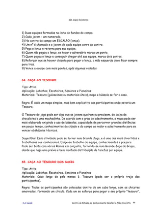 320 Jogos Escoteiros
õ¿õ Lecão Centro de Difusão do Conhecimento Escoteiro Aldo Chioratto 44
1) Duas equipes formadas na linha de fundos do campo.
2) Cada jovem - um numerado.
3) No centro do campo um ESCALPO (lenço).
4) Um nº é chamado e o jovem de cada equipe corre ao centro.
5) Pega o lenço e retorna para sua equipe.
6) Quem não pegou o lenço, se tocar o adversário marca um ponto.
7) Quem pegou o lenço e conseguir chegar até sua equipe, marca dois pontos.
8) Reforçar que se houver disputa para pegar o lenço, a mão esquerda deve ficar sempre
para trás.
9) Vence a equipe com mais pontos, após algumas rodadas
64. CAÇA AO TESOURO
Tipo: Ativo
Aplicação: Lobinhos, Escoteiros, Seniores e Pioneiros
Materiais: Tesouro (guloseimas ou materiais úteis), mapa e bússola se for o caso.
Regra: É dado um mapa simples, mas bem explicativo aos participantes onde estaria um
Tesouro.
O Tesouro do jogo pode ser algo que os jovens queiram ou precisem, de caixa de
chocolates a uma machadinha. De acordo com o grau de adestramento, o mapa pode ser
mais elaborado exigindo o uso de bússolas, capacidade de percorrer grandes distâncias
em pouco tempo, conhecimentos da cidade e do campo ao redor e adestramento para se
vencer obstáculos técnicos.
Sugestões: Essa atividade pode se tornar num Grande Jogo, e é uma das mais divertidas e
trabalhosas que conhecemos. Exige-se trabalho de equipe, conhecimentos e preparo.
Pode ser feito com vários Ramos em conjunto, tornando-se num Grande Jogo de Grupo,
desde que haja uma prévia e bem montada distribuição de tarefas por equipe.
65. CAÇA AO TESOURO DOS SACIS
Tipo: Ativo
Aplicação: Lobinhos, Escoteiros, Seniores e Pioneiros
Materiais: Cabo longo de pelo menos ¼. Tesouro (pode ser o próprio traje dos
participantes).
Regra: Todos os participantes são colocados dentro de um cabo longo, com os chicotes
amarrados, formando um círculo. Cada um se esforça para pegar o seu próprio "tesouro",
 