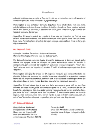320 Jogos Escoteiros
õ¿õ Lecão Centro de Difusão do Conhecimento Escoteiro Aldo Chioratto 45
colocado a dois metros ao redor e fora do círculo, um arrastando o outro. O vencedor é
destacado para uma outra atividade e o jogo recomeça.
Observações: O caça ao tesouro será uma disputa de força e habilidade. Tem esse nome,
pois foi elaborado dentro de uma temática de folclore brasileiro. Como existem sacis de
uma e duas pernas, o Escotista, a depender da Seção, pode complicar o jogo fazendo que
todos só usem uma das pernas.
Sugestões: O tesouro poderá ser o próprio traje dos participantes, no final de uma
reunião ou atividade externa, onde todos deverão se vestir para a parte final do evento.
Essa é uma forma bastante divertida de fazer com que a colocação do traje se torne em
algo interessante.
66. CAÇA AO ZULU
Aplicação: Lobinhos, Escoteiros, Seniores e Pioneiros
Material: Um chapéu diferente para ser dado ao "zulu".
Um dos participantes, com um chapéu diferente, desaparece e deve ser caçado pelos
demais, em equipes, antes de alcançar um ponto estabelecido como de partida (o
acampamento, por exemplo). Os "caçadores" ganham se conseguirem pegar o "zulu". Se o
"zulu" retornar antes, os "caçadores" perdem. O "zulu" só pode ser caçado por mais de um
"caçador".
Observações: Esse jogo foi criado por BP, inspirado nos zulus que, numa certa idade, são
pintados de branco e passam a ser caçados pelos seus companheiros e parentes, e devem
tratar da sua própria subsistência, contando com as dificuldades causadas pela tinta que
não sai com água, só com o tempo. Quando o zulu retorna, é aclamado guerreiro.
Sugestões: O ideal desse jogo é que seja feito em campo e pode até ser um Jogo
Noturno. No caso de um jovem ser destacado para ser o "zulu", recomenda-se que um
Escotista o acompanhe. Esse jogo pode terminar rapidamente, se houver uma falha tanto
por parte do "zulu" como por parte dos "caçadores". É interessante quando sua duração
seja de, mais ou menos, meia hora. Se for rápido, o jogo pode ser recomeçado, com um
outro "zulu" (o melhor foi aquele responsável principal pela caça do primeiro).
67. CAÇA AS BRUXAS
Quantidade de Ajudantes 1
Duração média em Minutos 15
Quant. mín. participantes 15
Local para Atividade TODOS
Atmosfera para Atividade TODAS
Formação LIVRE
Itens para Atividade: Lenços Escoteiros;
esponjas; balde de água; tinta guache (não
tóxica)
 