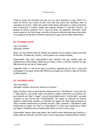 320 Jogos Escoteiros
õ¿õ Lecão Centro de Difusão do Conhecimento Escoteiro Aldo Chioratto 46
Todos os jovens são marcados com uma cruz (ou outro símbolo) no braço direito. É a
marca do feitiço das bruxas de New York Dois dos jovens são escolhidos como os
‘caçadores de bruxas'. Esses dois jovens terão lenços amarrados na cabeça (cobertura
para diferenciar) e trazem consigo uma esponja molhada. E cabe-lhes ‘libertar' as
pessoas do feitiço, bastando tirar a marca do braço. Os jogadores ‘libertados' serão
novos caçadores. Ao final do jogo, vencerão as bruxas se sobrarem pelo menos duas delas.
E os caçadores se não sobrar nenhuma das bruxas. O jogo terá um tempo determinado.
68. CACHORRO LOUCO
Tipo: Ativo Geral
Aplicação: Lobinhos
Regra: Um dos Lobinhos será um Tabaqui com dewanee. Ele vai passar a doença aos lobos
da Alcatéia. À medida que "morde", o outro passa a ter a doença também.
Observações: Jogo feito especialmente para Lobinhos, mas que também pode ser
adaptado para outros Ramos, desde que se troque o nome e a história temática do jogo.
Não deixa de ser um tipo de "pique ajuda".
Sugestões: Esse é o tipo de um jogo já existente, adaptado para se fixar o nome dos
personagens e de alguns termos das Histórias da Jângal, que formam a base de Fantasia
do Ramo Lobinho.
69. CACHORRO LOUCO
Tipo: Ativo Geral
Aplicação: Lobinhos, Escoteiros, Seniores e Pioneiros
Regra: Escolher, entre os participantes, alguém para ser o "Cão Mestre" e outro para ser
o "Sapo Mestre", que devem andar como gente e podem transformar os Lobinhos res-
pectivamente em "cães" e "sapos". Um outro participante será o "Lobinho Mor", que pode
recuperar os que tiverem sido "transformados". Os "sapos" se deslocam de cócoras,
pulando e transformam, também, os "Lobinhos" em "sapos". Os "cães" andam de quatro no
chão e também transformam os Lobinhos em mais "cães". Somente o "Cão Mestre" pode
transformar os "sapos" em "cães" e o "Sapo Mestre" é o único que transforma os "cães"
em "sapos". Os Mestres não se transformam. Ganha, no final, o maior grupo.
Observações: Apesar desse jogo possuir uma temática mais apropriada para Lobinhos, o
mesmo pode ser aplicado com outro nome e outros temas para os demais Ramos. Interes-
 