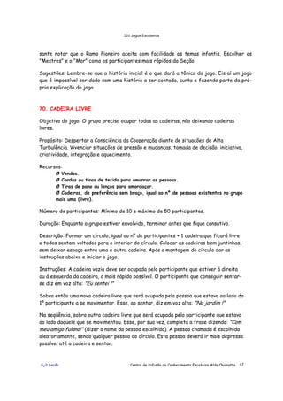 320 Jogos Escoteiros
õ¿õ Lecão Centro de Difusão do Conhecimento Escoteiro Aldo Chioratto 47
sante notar que o Ramo Pioneiro aceita com facilidade os temas infantis. Escolher os
"Mestres" e o "Mor" como os participantes mais rápidos da Seção.
Sugestões: Lembre-se que a história inicial é o que dará a tônica do jogo. Eis aí um jogo
que é impossível ser dado sem uma história a ser contada, curta e fazendo parte da pró-
pria explicação do jogo.
70. CADEIRA LIVRE
Objetivo do jogo: O grupo precisa ocupar todas as cadeiras, não deixando cadeiras
livres.
Propósito: Despertar a Consciência da Cooperação diante de situações de Alta
Turbulência. Vivenciar situações de pressão e mudanças, tomada de decisão, iniciativa,
criatividade, integração e aquecimento.
Recursos:
Ø Vendas.
Ø Cordas ou tiras de tecido para amarrar as pessoas.
Ø Tiras de pano ou lenços para amordaçar.
Ø Cadeiras, de preferência sem braço, igual ao nº de pessoas existentes no grupo
mais uma (livre).
Número de participantes: Mínimo de 10 e máximo de 50 participantes.
Duração: Enquanto o grupo estiver envolvido, terminar antes que fique cansativo.
Descrição: Formar um círculo, igual ao nº de participantes + 1 cadeira que ficará livre
e todos sentam voltados para o interior do círculo. Colocar as cadeiras bem juntinhas,
sem deixar espaço entre uma e outra cadeira. Após a montagem do circulo dar as
instruções abaixo e iniciar o jogo.
Instruções: A cadeira vazia deve ser ocupada pelo participante que estiver á direita
ou á esquerda da cadeira, o mais rápido possível. O participante que conseguir sentar-
se diz em voz alta: "Eu sentei !"
Sobra então uma nova cadeira livre que será ocupada pela pessoa que estava ao lado do
1º participante a se movimentar. Esse, ao sentar, diz em voz alta: "No jardim !"
Na seqüência, sobra outra cadeira livre que será ocupada pelo participante que estava
ao lado daquele que se movimentou. Esse, por sua vez, completa a frase dizendo: "Com
meu amigo fulano!" (dizer o nome da pessoa escolhida). A pessoa chamada é escolhida
aleatoriamente, sendo qualquer pessoa do círculo. Esta pessoa deverá ir mais depressa
possível até a cadeira e sentar.
 