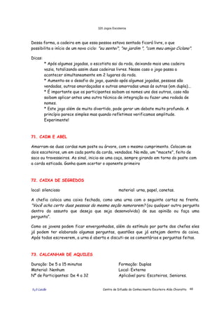320 Jogos Escoteiros
õ¿õ Lecão Centro de Difusão do Conhecimento Escoteiro Aldo Chioratto 48
Dessa forma, a cadeira em que essa pessoa estava sentada ficará livre, o que
possibilita o início de um novo ciclo: "eu sentei", "no jardim ", "com meu amigo Ciclano".
Dicas:
* Após algumas jogadas, o escotista sai da roda, deixando mais uma cadeira
vazia, totalizando assim duas cadeiras livres. Nesse caso o jogo passa a
acontecer simultaneamente em 2 lugares da roda.
* Aumenta-se o desafio do jogo, quando após algumas jogadas, pessoas são
vendadas, outras amordaçadas e outras amarradas umas ás outras (em dupla)...
* É importante que os participantes saibam os nomes uns dos outros, caso não
saibam aplicar antes uma outra técnica de integração ou fazer uma rodada de
nomes.
* Este jogo além de muito divertido, pode gerar um debate muito profundo. A
princípio parece simples mas quando refletimos verificamos amplitude.
Experimente!
71. CAIM E ABEL
Amarram-se duas cordas num poste ou árvore, com o mesmo cumprimento. Colocam-se
dois escoteiros, um em cada ponta da corda, vendados. Na mão, um "macete", feito de
saco ou travesseiros. Ao sinal, inicia-se uma caça, sempre girando em torno do poste com
a corda esticada. Ganha quem acertar o oponente primeiro
72. CAIXA DE SEGREDOS
local: silencioso material: urna, papel, canetas.
A chefia coloca uma caixa fechada, como uma urna com o seguinte cartaz na frente.
"Você acha certo duas pessoas da mesma seção namorarem? (ou qualquer outra pergunta
dentro do assunto que deseja que seja desenvolvido) de sua opinião ou faça uma
pergunta”.
Como os jovens podem ficar envergonhados, além do estímulo por parte dos chefes eles
já podem ter elaborado algumas perguntas, questões que já estejam dentro da caixa.
Após todos escreverem, a urna é aberta e discuti-se os comentários e perguntas feitas.
73. CALCANHAR DE AQUILES
Duração: De 5 a 15 minutos
Material: Nenhum
Nº de Participantes: De 4 a 32
Formação: Duplas
Local: Externo
Aplicável para: Escoteiros, Seniores.
 