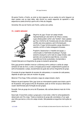 320 Jogos Escoteiros
õ¿õ Lecão Centro de Difusão do Conhecimento Escoteiro Aldo Chioratto 49
Os pares frente a frente, ao sinal os dois seguram um as canelas do outro (segurar as
duas canelas com as duas mãos, mão direita na canela esquerda do oponente e mão
esquerda na canela direita) e parte até a linha de chegada.
Variantes: Em vez de frente com frente, costas com costas.
74. CAMPO MINADO
Objetivo do jogo: Cruzar um campo minado
representando por uma matriz de linhas e colunas,
cujas células podem conter uma "bomba". Caso a pessoa
que faz a tentativa de travessia pise em uma célula que
contêm uma mina explosiva, será informada pelo
escotista. O jogo termina quando o grupo descobre o
caminho correto e todos conseguem atravessa.
Propósito: Desenvolver o trabalho em equipe, a
comunicação e a habilidade de planejar. O grupo
somente alcançará o outro lado do campo minado, caso
aprenda com as próprias experiências, e se estas
experiências foram acumuladas, incorporadas e
transmitidas para os integrantes do grupo no momento apropriado.
Este jogo permite também vivenciar a diferença entre conhecer a saída do campo
estando do lado de fora, e como a situação parece mudar completamente quando se
está atravessando o campo, necessitando da ajuda dos outros integrantes do grupo.
O sucesso do grupo depende do sucesso de cada pessoa, e o sucesso de cada pessoa,
depende do apoio que cada um receber do grupo.
Material: Fita Crepe, Folha contendo o mapa do campo minado e Apito
Número de participantes: Este jogo torna-se interessante quando exercitado a partir
de 10 pessoas. Com grupos acima de 30 pessoas, pode se tornar um pouco demorado e
causar desinteresse pela formação de sub-grupos.
Duração: Com um grupo de cerca de 20 pessoas, não costuma demorar mais de trinta
minutos.
Descrição: O escotista conduz o grupo para o local onde o chão foi antecipadamente
demarcado com fita crepe. Todos os membros do grupo são convidados a ficar após
uma linha que marca o início do campo minado. São passadas as seguintes instruções ao
grupo:
 