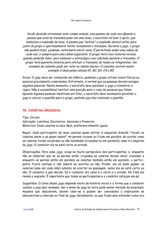 320 Jogos Escoteiros
õ¿õ Lecão Centro de Difusão do Conhecimento Escoteiro Aldo Chioratto 50
Vocês deverão atravessar este campo minado, uma pessoa de cada vez Quando a
pessoa que está na travessia pisar em uma mina, o escotista irá soar o apito, que
simboliza a explosão da mina. A pessoa que "sofreu" a explosão deverá voltar para
junto do grupo e oportunamente tentar novamente a travessia. Durante o jogo, o grupo
não poderá falar, podendo, entretanto emitir sons. É permitindo andar uma célula de
cada vez, e sempre para uma célula adjacente. O grupo terá cinco minutos iniciais,
quando poderão falar, para elaborar a estratégia a ser adotada durante a travessia. O
grupo terá quarenta minutos para efetuar a travessia de todos os integrantes. Um
exemplo de caminho pode ser visto na tabela abaixo: O caminho correto neste
exemplo é dado pelas células:A1, B2, B3, C4 e B5.
Dicas: O jogo deve ser conduzido em silêncio, podendo o grupo utilizar sinais físicos ou
sonoros previamente combinados. Entretanto, é normal que as pessoas deixem escapar
algumas palavras. Neste momento, o escotista deve paralisar o jogo e relembrar a
regra. Não é aconselhável instituir uma punição para o caso de pessoas que falem.
Quando algumas pessoas insistirem em falar, o escotista deve novamente paralisar o
jogo e colocar a questão para o grupo, pedindo que eles resolvam a questão.
75. CANETAS CRUZADAS
Tipo: Círculo
Aplicação: Lobinhos, Escoteiros, Seniores e Pioneiros
Materiais: Duas canetas ou dois lápis, preferencialmente iguais.
Regra: Cada participante dá duas canetas quem estiver à esquerda dizendo "recebi as
canetas assim e as passo assim!” As pernas cruzam ou ficam em paralelo de acordo como
as canetas foram recebidas ou são mandadas (cruzadas ou em paralelo), esse é o segredo
do jogo. O condutor diz se está certo ou errado.
Observações: Para esse jogo, exige-se muita perspicácia dos participantes, e, enquanto
não se observar que se as pernas estão cruzadas as canetas devem estar cruzadas e
enquanto as pernas estão em paralelo as canetas também estão em paralelo, o partici-
pante ficará confuso e não saberá se acertou ou não. Porém, ele só pode passar as
canetas (uma em cada mão) adiante se acertar na passagem, saiba ele se está certo ou
não. O condutor é que decide. Só o condutor diz como é o certo e o errado. No final ele
revela o segredo. É importante que todos os participantes e o condutor estejam em pé.
Sugestões: O clima desse jogo depende muito da história inicial e a forma que o condutor
conduz o jogo (por exemplo, dar o nome do jogo no início pode matar metade da surpresa).
Aqueles que descobrem, devem calar-se e podem ser convidados a explicarem se
descobriram a charada no final do jogo. Geralmente, os que ficam sem entender como era
 