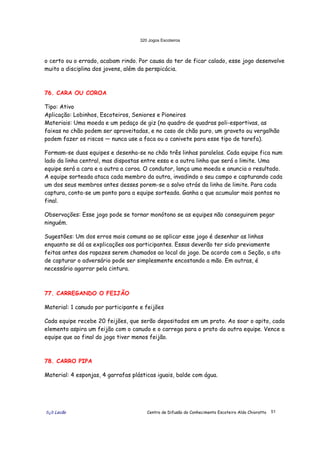 320 Jogos Escoteiros
õ¿õ Lecão Centro de Difusão do Conhecimento Escoteiro Aldo Chioratto 51
o certo ou o errado, acabam rindo. Por causa do ter de ficar calado, esse jogo desenvolve
muito a disciplina dos jovens, além da perspicácia.
76. CARA OU COROA
Tipo: Ativo
Aplicação: Lobinhos, Escoteiros, Seniores e Pioneiros
Materiais: Uma moeda e um pedaço de giz (no quadro de quadras poli-esportivas, as
faixas no chão podem ser aproveitadas, e no caso de chão puro, um graveto ou vergalhão
podem fazer os riscos — nunca use a faca ou o canivete para esse tipo de tarefa).
Formam-se duas equipes e desenha-se no chão três linhas paralelas. Cada equipe fica num
lado da linha central, mas dispostas entre essa e a outra linha que será o limite. Uma
equipe será a cara e a outra a coroa. O condutor, lança uma moeda e anuncia o resultado.
A equipe sorteada ataca cada membro da outra, invadindo o seu campo e capturando cada
um dos seus membros antes desses porem-se a salvo atrás da linha de limite. Para cada
captura, conta-se um ponto para a equipe sorteada. Ganha a que acumular mais pontos no
final.
Observações: Esse jogo pode se tornar monótono se as equipes não conseguirem pegar
ninguém.
Sugestões: Um dos erros mais comuns ao se aplicar esse jogo é desenhar as linhas
enquanto se dá as explicações aos participantes. Essas deverão ter sido previamente
feitas antes dos rapazes serem chamados ao local do jogo. De acordo com a Seção, o ato
de capturar o adversário pode ser simplesmente encostando a mão. Em outras, é
necessário agarrar pela cintura.
77. CARREGANDO O FEIJÃO
Material: 1 canudo por participante e feijões
Cada equipe recebe 20 feijões, que serão depositados em um prato. Ao soar o apito, cada
elemento aspira um feijão com o canudo e o carrega para o prato da outra equipe. Vence a
equipe que ao final do jogo tiver menos feijão.
78. CARRO PIPA
Material: 4 esponjas, 4 garrafas plásticas iguais, balde com água.
 