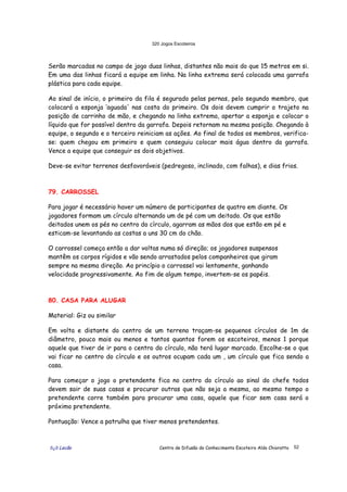 320 Jogos Escoteiros
õ¿õ Lecão Centro de Difusão do Conhecimento Escoteiro Aldo Chioratto 52
Serão marcadas no campo de jogo duas linhas, distantes não mais do que 15 metros em si.
Em uma das linhas ficará a equipe em linha. Na linha extrema será colocada uma garrafa
plástica para cada equipe.
Ao sinal de início, o primeiro da fila é segurado pelas pernas, pelo segundo membro, que
colocará a esponja ‘aguada' nas costa do primeiro. Os dois devem cumprir o trajeto na
posição de carrinho de mão, e chegando na linha extrema, apertar a esponja e colocar o
líquido que for possível dentro da garrafa. Depois retornam na mesma posição. Chegando à
equipe, o segundo e o terceiro reiniciam as ações. Ao final de todos os membros, verifica-
se: quem chegou em primeiro e quem conseguiu colocar mais água dentro da garrafa.
Vence a equipe que conseguir os dois objetivos.
Deve-se evitar terrenos desfavoráveis (pedregoso, inclinado, com falhas), e dias frios.
79. CARROSSEL
Para jogar é necessário haver um número de participantes de quatro em diante. Os
jogadores formam um círculo alternando um de pé com um deitado. Os que estão
deitados unem os pés no centro do círculo, agarram as mãos dos que estão em pé e
esticam-se levantando as costas a uns 30 cm do chão.
O carrossel começa então a dar voltas numa só direção; os jogadores suspensos
mantêm os corpos rígidos e vão sendo arrastados pelos companheiros que giram
sempre na mesma direção. Ao princípio o carrossel vai lentamente, ganhando
velocidade progressivamente. Ao fim de algum tempo, invertem-se os papéis.
80. CASA PARA ALUGAR
Material: Giz ou similar
Em volta e distante do centro de um terreno traçam-se pequenos círculos de 1m de
diâmetro, pouco mais ou menos e tantos quantos forem os escoteiros, menos 1 porque
aquele que tiver de ir para o centro do círculo, não terá lugar marcado. Escolhe-se o que
vai ficar no centro do círculo e os outros ocupam cada um , um círculo que fica sendo a
casa.
Para começar o jogo o pretendente fica no centro do círculo ao sinal do chefe todos
devem sair de suas casas e procurar outras que não seja a mesma, ao mesmo tempo o
pretendente corre também para procurar uma casa, aquele que ficar sem casa será o
próximo pretendente.
Pontuação: Vence a patrulha que tiver menos pretendentes.
 