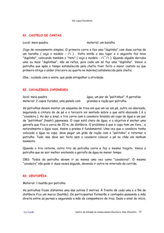 320 Jogos Escoteiros
õ¿õ Lecão Centro de Difusão do Conhecimento Escoteiro Aldo Chioratto 53
81. CASTELO DE CARTAS
Local: meia quadra material: um baralho
Jogo de revezamento simples. O primeiro corre e faz uma "duplinha" com duas cartas de
um baralho ( veja o modelo - / ) . Volta então a seu lugar e o seguinte faz nova
"duplinha", colocando também o "teto" ( veja o modelo - /¯/ ). Quando alguém derruba
uma ou mais "duplinhas", não as refaz, pois cada um só faz uma "duplinha". Vence a
patrulha que após o tempo estabelecido pela chefia tiver feito o maior castelo ou que
primeiro atinja o andar (terceiro ou quarto no máximo) estabelecido pela chefia.
Obs.: cuidado com o vento, que pode atrapalhar a atividade.
82. CAVALEIROS JAPONESES
local: meia quadra
material: 2 copos furados, uma panela com
água, um par de “palitinhos”, 4 garrafas
grandes e ração por patrulha.
As patrulhas devem montar um esquema de trios em que um vai em pé, outro vai abaixado,
segurando a cintura do de pé e o terceiro vai sentado sobre o que está abaixado ( é o
“cavaleiro ). Ao dar o sinal, o trio corre com o cavaleiro levando um copo de água e um par
de “palitinhos” (hashi) japoneses. O copo está cheio de água, e o objetivo é encher uma
garrafa que fica a cerca de 20 m. de distância. O problema é que o copo tem um furo... e
naturalmente a água vaza. Assim a pressa é fundamental. Uma vez que o cavaleiro tenha
colocado a água no copo, deve pegar um grão de ração com o “palitinho” e retornar a
patrulha. Tudo isso deve ser feito sem o cavaleiro colocar o pé no chão em nenhum
momento.
Quando o trio retorna, outro trio da patrulha corre e faz o mesmo trajeto. Vence a
patrulha que se sair melhor enchendo a garrafa de água no menor tempo.
OBS: Todos da patrulha devem ir ao menos uma vez como “cavaleiros”. O mesmo
“cavaleiro” não pode ir duas vezes seguida, devendo ir outro no intervalo da corrida.
83. CENTOPÉIA
Material: 1 bastão por patrulha
As patrulhas ficam distantes uma das outras 2 metros. À frente de cada uma e a 5m de
distância fica um marco (bastão). Os participantes formarão a centopéia passando a mão
direita entre as pernas e segurando a mão do companheiro de traz. Dado o sinal de início,
 