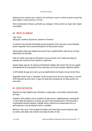 320 Jogos Escoteiros
õ¿õ Lecão Centro de Difusão do Conhecimento Escoteiro Aldo Chioratto 54
deslocam-se as colunas com o objetivo de contornar o marco e voltar ao ponto de partida
sem romper a coluna durante a corrida.
Será considerada vitoriosa a patrulha que conseguir voltar primeiro ao lugar sem romper
a centopéia.
84. CERTO OU ERRADO
Tipo: Ativo
Aplicação: Lobinhos, Escoteiros, Seniores e Pioneiros
O condutor faz diversas afirmações aos participantes. Para cada uma, os participantes
devem responder Certo (todos sentados) ou Errado (todos em pé).
Observações: Esse jogo também serve para fixar o adestramento, além de ser um bom
adestrador dos sentidos.
Pode ser usado como jogo de eliminação ("os que errarem, sai"), desde que esses já
possuam uma tarefa ou outro desafio a cumprirem.
Apesar desse jogo ser de regras extremamente simples, não é muito fácil de ser jogado,
principalmente se as perguntas forem capciosas e se forem exigidas respostas rápidas.
A dificuldade do jogo varia com o grau de adestramento da Seção e da sua forma física.
Sugestões: Pode trocar o "sentados" do Certo pelo direito de ficar numa área e o "em pé"
do Errado pelo de outra área. O jogo vira numa série animada de corridas, porém fica
mais lento.
85. CESTA DE FRUTAS
Objetivo do Jogo: Quebra-gelo; Estimular a cooperação, criatividade e descontração
de todos.
Propósito: Esta dinâmica tem o propósito de descontrair, desbloqueando e estimulando
a criatividade das pessoas e do grupo, por gerar oportunidades para a flexibilidade e
originalidade dos participantes, também busca a melhoria na comunicação entre os
participantes e cria um ambiente lúdico e saudável.
Material: Uma caixa, tiras de papel em número suficiente para os participantes, lápis
ou caneta, sala ampla com cadeiras colocadas em semi-círculo.
 