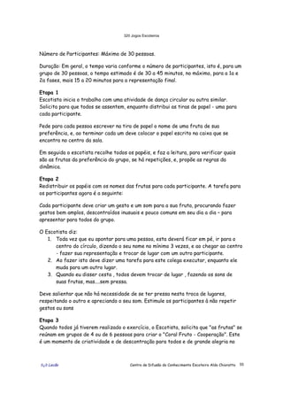 320 Jogos Escoteiros
õ¿õ Lecão Centro de Difusão do Conhecimento Escoteiro Aldo Chioratto 55
Número de Participantes: Máximo de 30 pessoas.
Duração: Em geral, o tempo varia conforme o número de participantes, isto é, para um
grupo de 30 pessoas, o tempo estimado é de 30 a 45 minutos, no máximo, para a 1a e
2a fases, mais 15 a 20 minutos para a representação final.
Etapa 1
Escotista inicia o trabalho com uma atividade de dança circular ou outra similar.
Solicita para que todos se assentem, enquanto distribui as tiras de papel - uma para
cada participante.
Pede para cada pessoa escrever na tira de papel o nome de uma fruta de sua
preferência, e, ao terminar cada um deve colocar o papel escrito na caixa que se
encontra no centro da sala.
Em seguida o escotista recolhe todos os papéis, e faz a leitura, para verificar quais
são as frutas da preferência do grupo, se há repetições, e, propõe as regras da
dinâmica.
Etapa 2
Redistribuir os papéis com os nomes das frutas para cada participante. A tarefa para
os participantes agora é a seguinte:
Cada participante deve criar um gesto e um som para a sua fruta, procurando fazer
gestos bem amplos, descontraídos inusuais e pouco comuns em seu dia a dia – para
apresentar para todos do grupo.
O Escotista diz:
1. Toda vez que eu apontar para uma pessoa, esta deverá ficar em pé, ir para o
centro do círculo, dizendo o seu nome no mínimo 3 vezes, e ao chegar ao centro
- fazer sua representação e trocar de lugar com um outro participante.
2. Ao fazer isto deve dizer uma tarefa para este colega executar, enquanto ele
muda para um outro lugar.
3. Quando eu disser cesta , todos devem trocar de lugar , fazendo os sons de
suas frutas, mas....sem pressa.
Deve salientar que não há necessidade de se ter pressa nesta troca de lugares,
respeitando o outro e apreciando o seu som. Estimule os participantes à não repetir
gestos ou sons
Etapa 3
Quando todos já tiverem realizado o exercício, o Escotista, solicita que "as frutas" se
reúnam em grupos de 4 ou de 6 pessoas para criar o "Coral Fruto - Cooperação". Este
é um momento de criatividade e de descontração para todos e de grande alegria no
 