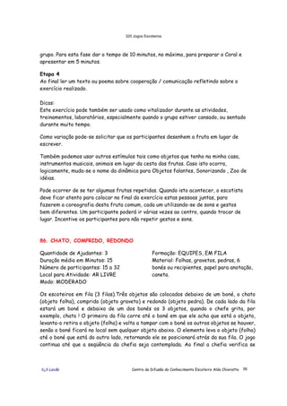 320 Jogos Escoteiros
õ¿õ Lecão Centro de Difusão do Conhecimento Escoteiro Aldo Chioratto 56
grupo. Para esta fase dar o tempo de 10 minutos, no máximo, para preparar o Coral e
apresentar em 5 minutos.
Etapa 4
Ao final ler um texto ou poema sobre cooperação / comunicação refletindo sobre o
exercício realizado.
Dicas:
Este exercício pode também ser usado como vitalizador durante as atividades,
treinamentos, laboratórios, especialmente quando o grupo estiver cansado, ou sentado
durante muito tempo.
Como variação pode-se solicitar que os participantes desenhem a fruta em lugar de
escrever.
Também podemos usar outros estímulos tais como objetos que tenho na minha casa,
instrumentos musicais, animais em lugar da cesta das frutas. Caso isto ocorra,
logicamente, muda-se o nome da dinâmica para Objetos falantes, Sonorizando , Zoo de
idéias.
Pode ocorrer de se ter algumas frutas repetidas. Quando isto acontecer, o escotista
deve ficar atento para colocar no final do exercício estas pessoas juntas, para
fazerem a coreografia desta fruta comum, cada um utilizando-se de sons e gestos
bem diferentes. Um participante poderá ir várias vezes ao centro, quando trocar de
lugar. Incentive os participantes para não repetir gestos e sons.
86. CHATO, COMPRIDO, REDONDO
Quantidade de Ajudantes: 3
Duração média em Minutos: 15
Número de participantes: 15 a 32
Local para Atividade: AR LIVRE
Modo: MODERADO
Formação: EQUIPES, EM FILA
Material: Folhas, gravetos, pedras, 6
bonés ou recipientes, papel para anotação,
caneta.
Os escoteiros em fila (3 filas).Três objetos são colocados debaixo de um boné, o chato
(objeto folha), comprido (objeto graveto) e redondo (objeto pedra). De cada lado da fila
estará um boné e debaixo de um dos bonés os 3 objetos, quando o chefe grita, por
exemplo, chato ! O primeiro da fila corre até o boné em que ele acha que está o objeto,
levanta-o retira o objeto (folha) e volta a tampar com o boné os outros objetos se houver,
senão o boné ficará no local sem qualquer objeto abaixo. O elemento leva o objeto (folha)
até o boné que está do outro lado, retornando ele se posicionará atrás da sua fila. O jogo
continua até que a seqüência da chefia seja contemplada. Ao final a chefia verifica se
 