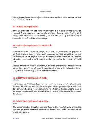 320 Jogos Escoteiros
õ¿õ Lecão Centro de Difusão do Conhecimento Escoteiro Aldo Chioratto 57
cada objeto está no seu devido lugar, de acordo com a seqüência. Vence a equipe que mais
se aproximar do resultado.
87. CHICOTINHO QUEIMADO
Atrás de cada time tem uma outra linha divisória e é colocado lá um pauzinho (o
chicotinho), que devera ser recuperado pelo time do outro lado. O objetivo é
cruzar linha adversária, ir queimando jogadores até que se possa recuperar o
chicotinho e trazê-lo de volta a seu campo.
88. CHICOTINHO QUEIMADO NO PAQUISTÃO
Kabaddi
Traça-se uma linha divisória no campo e cada time fica de um lado. Um jogador de
um time cruza a linha e tenta tocar jogadores do time adversário, que em
contrapartida tentam pegá-lo antes que ele regresse a seu campo. Se ele tocar um
adversário, o adversário está fora, se ele for pego antes de retornar, ele está
fora.
Quando um time vai começar a ofensiva, o atacante grita Kabaddi, Kabaddi. Depois
que um time termina sua ofensiva, é a vez do outro time gritar Kabaddi e atacar.
O objetivo é eliminar os jogadores do time adversário.
89. CHICOTINHO QUEIMADO NA INDIA
Gulli-Danda
Neste caso têm dois times. Cada time tem um batedor e os "catchers", e ao invés
de bola eles usam um pauzinho de 6 polegadas de comprimento que é lançado e
deve ser abatido com o taco. Se algum dos "catchers" do time adversário pegar o
pauzinho o batedor está fora e aquele time faz pontos. Não tem casinha para ser
derrubada.
90. CHICOTINHO QUEIMADO NA RUSSIA
Gorodki
Tem uns bonequinhos de madeira numa ponta da pista e na outra ponta uma pessoa
joga uns pauzinhos tentando derrubar as bonequinhas, como uma mistura de
cricket com boliche.
 