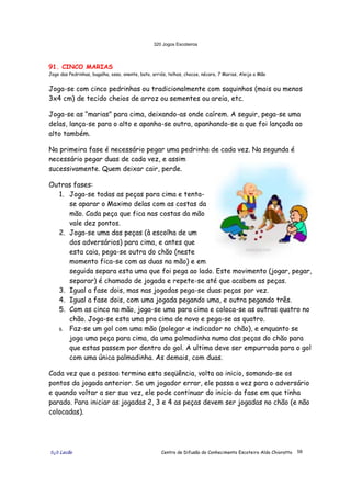 320 Jogos Escoteiros
õ¿õ Lecão Centro de Difusão do Conhecimento Escoteiro Aldo Chioratto 58
91. CINCO MARIAS
Jogo das Pedrinhas, bugalha, osso, onente, bato, arriós, telhos, chocos, nécara, 7 Marias, Aleija a Mão
Joga-se com cinco pedrinhas ou tradicionalmente com saquinhos (mais ou menos
3x4 cm) de tecido cheios de arroz ou sementes ou areia, etc.
Joga-se as “marias” para cima, deixando-as onde caírem. A seguir, pega-se uma
delas, lança-se para o alto e apanha-se outra, apanhando-se a que foi lançada ao
alto também.
Na primeira fase é necessário pegar uma pedrinha de cada vez. Na segunda é
necessário pegar duas de cada vez, e assim
sucessivamente. Quem deixar cair, perde.
Outras fases:
1. Joga-se todas as peças para cima e tenta-
se aparar o Maximo delas com as costas da
mão. Cada peça que fica nas costas da mão
vale dez pontos.
2. Joga-se uma das peças (à escolha de um
dos adversários) para cima, e antes que
esta caia, pega-se outra do chão (neste
momento fica-se com as duas na mão) e em
seguida separa esta uma que foi pega ao lado. Este movimento (jogar, pegar,
separar) é chamado de jogada e repete-se até que acabem as peças.
3. Igual a fase dois, mas nas jogadas pega-se duas peças por vez.
4. Igual a fase dois, com uma jogada pegando uma, e outra pegando três.
5. Com as cinco na mão, joga-se uma para cima e coloca-se as outras quatro no
chão. Joga-se esta uma pra cima de novo e pega-se as quatro.
6. Faz-se um gol com uma mão (polegar e indicador no chão), e enquanto se
joga uma peça para cima, da uma palmadinha numa das peças do chão para
que estas passem por dentro do gol. A ultima deve ser empurrada para o gol
com uma única palmadinha. As demais, com duas.
Cada vez que a pessoa termina esta seqüência, volta ao inicio, somando-se os
pontos da jogada anterior. Se um jogador errar, ele passa a vez para o adversário
e quando voltar a ser sua vez, ele pode continuar do inicio da fase em que tinha
parado. Para iniciar as jogadas 2, 3 e 4 as peças devem ser jogadas no chão (e não
colocadas).
 
