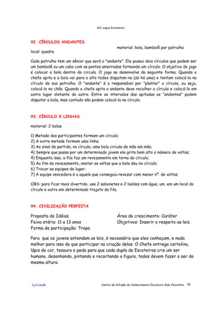 320 Jogos Escoteiros
õ¿õ Lecão Centro de Difusão do Conhecimento Escoteiro Aldo Chioratto 59
92. CÍRCULOS ANDANTES
local: quadra
material: bola, bambolê por patrulha
Cada patrulha tem um sênior que será o "andante". Ele possui dois círculos que podem ser
um bambolê ou um cabo com as pontas amarradas formando um círculo. O objetivo do jogo
é colocar a bola dentro do circulo. O jogo se desenvolve da seguinte forma. Quando o
chefe apita e a bola vai para o alto todos disputam-na (só há uma) e tentam colocá-la no
círculo de sua patrulha. O "andante" é o responsável por "plantar" o círculo, ou seja,
colocá-lo no chão. Quando o chefe apita o andante deve recolher o círculo e colocá-lo em
outro lugar distante do outro. Entre os intervalos das apitadas os "andantes" podem
disputar a bola, mas contudo não podem colocá-la no círculo.
93. CÍRCULO X LINHAS
material: 2 bolas
1) Metade dos participantes formam um círculo;
2) A outra metade formam uma linha;
3) Ao sinal de partida, no círculo, uma bola circula de mão em mão;
4) Sempre que passa por um determinado jovem ele grita bem alto o número de voltas;
4) Enquanto isso, a fila faz um revezamento em torno do círculo;
5) Ao fim do revezamento, anotar as voltas que a bola deu no círculo;
6) Trocar as equipes de lugar;
7) A equipe vencedora é a aquela que conseguiu revezar com menor nº. de voltas.
OBS: para ficar mais divertido, use 2 sabonetes e 2 baldes com água, um, em um local do
círculo e outro em determinado trajeto da fila.
94. CIVILIZAÇÃO PERFEITA
Proposta de Idéias
Faixa etária: 11 a 13 anos
Forma de participação: Tropa
Área de crescimento: Caráter
Objetivos: Inserir o respeito as leis.
Para que os jovens entendam as leis, é necessário que eles conheçam, e nada
melhor para isso do que participar na criação delas. O Chefe entrega cartolina,
lápis de cor, tesoura e pede para que cada dupla de Escoteiros crie um ser
humano, desenhando, pintando e recortando a figura, todos devem fazer o ser da
mesma altura.
 
