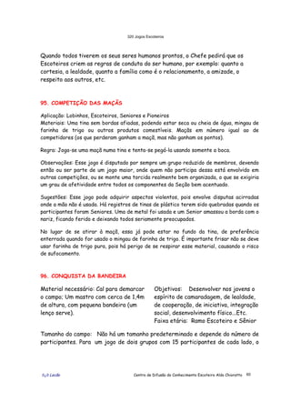 320 Jogos Escoteiros
õ¿õ Lecão Centro de Difusão do Conhecimento Escoteiro Aldo Chioratto 60
Quando todos tiverem os seus seres humanos prontos, o Chefe pedirá que os
Escoteiros criem as regras de conduta do ser humano, por exemplo: quanto a
cortesia, a lealdade, quanto a família como é o relacionamento, a amizade, o
respeito aos outros, etc.
95. COMPETIÇÃO DAS MAÇÃS
Aplicação: Lobinhos, Escoteiros, Seniores e Pioneiros
Materiais: Uma tina sem bordas afiadas, podendo estar seca ou cheia de água, mingau de
farinha de trigo ou outros produtos comestíveis. Maçãs em número igual ao de
competidores (os que perderam ganham a maçã, mas não ganham os pontos).
Regra: Joga-se uma maçã numa tina e tenta-se pegá-la usando somente a boca.
Observações: Esse jogo é disputado por sempre um grupo reduzido de membros, devendo
então ou ser parte de um jogo maior, onde quem não participa dessa está envolvido em
outras competições, ou se monte uma torcida realmente bem organizada, o que se exigiria
um grau de afetividade entre todos os componentes da Seção bem acentuado.
Sugestões: Esse jogo pode adquirir aspectos violentos, pois envolve disputas acirradas
onde a mão não é usada. Há registros de tinas de plástico terem sido quebradas quando os
participantes foram Seniores. Uma de metal foi usada e um Senior amassou a borda com o
nariz, ficando ferido e deixando todos seriamente preocupados.
No lugar de se atirar à maçã, essa já pode estar no fundo da tina, de preferência
enterrada quando for usado o mingau de farinha de trigo. É importante frisar não se deve
usar farinha de trigo pura, pois há perigo de se respirar esse material, causando o risco
de sufocamento.
96. CONQUISTA DA BANDEIRA
Material necessário: Cal para demarcar
o campo; Um mastro com cerca de 1,4m
de altura, com pequena bandeira (um
lenço serve).
Objetivos: Desenvolver nos jovens o
espírito de camaradagem, de lealdade,
de cooperação, de iniciativa, integração
social, desenvolvimento físico...Etc.
Faixa etária: Ramo Escoteiro e Sênior
Tamanho do campo: Não há um tamanho predeterminado e depende do número de
participantes. Para um jogo de dois grupos com 15 participantes de cada lado, o
 