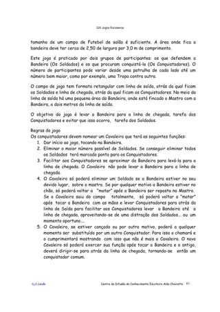 320 Jogos Escoteiros
õ¿õ Lecão Centro de Difusão do Conhecimento Escoteiro Aldo Chioratto 61
tamanho de um campo de Futebol de salão é suficiente. A área onde fica a
bandeira deve ter cerca de 2,50 de largura por 3,0 m de comprimento.
Este jogo é praticado por dois grupos de participantes: os que defendem a
Bandeira (Os Soldados) e os que procuram conquistá-la (Os Conquistadores). O
número de participantes pode variar desde uma patrulha de cada lado até um
número bem maior, como por exemplo, uma Tropa contra outra.
O campo de jogo tem formato retangular com linha de saída, atrás da qual ficam
os Soldados e linha de chegada, atrás da qual ficam os Conquistadores. No meio da
linha de saída há uma pequena área da Bandeira, onde está fincado o Mastro com a
Bandeira, a dois metros da linha de saída.
O objetivo do jogo é levar a Bandeira para a linha de chegada, tarefa dos
Conquistadores e evitar que isso ocorra, tarefa dos Soldados.
Regras do jogo
Os conquistadores devem nomear um Cavaleiro que terá as seguintes funções:
1. Dar início ao jogo, tocando na Bandeira.
2. Eliminar o maior número possível de Soldados. Se conseguir eliminar todos
os Soldados terá marcado ponto para os Conquistadores.
3. Facilitar aos Conquistadores se aproximar da Bandeira para levá-la para a
linha de chegada. O Cavaleiro não pode levar a Bandeira para a linha de
chegada.
4. O Cavaleiro só poderá eliminar um Soldado se a Bandeira estiver no seu
devido lugar, sobre o mastro. Se por qualquer motivo a Bandeira estiver no
chão, só poderá voltar a “matar” após a Bandeira ser reposta no Mastro.
Se o Cavaleiro saiu do campo totalmente, só poderá voltar a “matar”
após tocar a Bandeira com as mãos e levar Conquistadores para atrás da
linha de Saída para facilitar aos Conquistadores levar a Bandeira até a
linha de chegada, aproveitando-se de uma distração dos Soldados... ou um
momento oportuno....
5. O Cavaleiro, se estiver cançado ou por outro motivo, poderá a qualquer
momento ser substituído por um outro Conquistador. Para isso o chamará e
o cumprimentará mostrando com isso que não é mais o Cavaleiro. O novo
Cavaleiro só poderá exercer sua função após tocar a Bandeira e o antigo,
deverá dirigir-se para atrás da linha de chegada, tornando-se então um
conquistador comum.
 