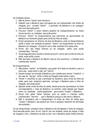 320 Jogos Escoteiros
õ¿õ Lecão Centro de Difusão do Conhecimento Escoteiro Aldo Chioratto 62
Os Soldados devem:
1. Não se deixar “matar” pelo Cavaleiro.
2. Impedir que a Bandeira seja carregada por um Conquistador até alinha de
chegada, pro- curando “matar” o portador da Bandeira e se conseguir
isso terá marcado ponto.
3. Procurar “matar” o maior número possível de Consquistadores; se todos
forem mortos, os soldados marcarão ponto;
4. Procurar “matar” os Conquistadores que estiverem se aproximando da
Bandeira ou tentarem passar para atrás da linha de saída.
5. Evitar permanecer no interior da área da Bandeira, onde os Conquistadores
estão a Salvo. Um Soldado só poderá “matar” um Conquistador na área da
Bandeira se conseguir alcançá-lo com a mão, estando fora dessa área.
6. Evitar sair das linhas laterais ou de chegada; neste caso serão
considerados “mortos”
7. Se perseguidos pelo Cavaleiro devem procurar correr para atrás da linha de
saída, onde estão a salvo.
8. Não derrubar a Bandeira do Mastro mas se isto acontecer o Soldado será
considerado “morto”.
Os Conquistadores:
1. Não podem “matar” os Soldados, cujo poder só é dado ao Cavaleiro, que é o
único que pode matar e não ser “morto”.
2. Devem avançar em direção à Bandeira com cuidado para tentar “roubá-la” e
em caso de “perigo” voltar à linha de Chegada onde estão a salvo.
3. Tentar ir sozinhos ou sob a proteção do Cavaleiro, para atrás da linha de
saída, para num momento oportuno, carregar a Bandeira para a linha de
chegada, marcando ponto.
4. Quando estão atrás da linha de saída, devem procurar permanecer na linha
correspondente a área da Bandeira, no entanto, nada impede que fiquem
entre os Soldados, disfarçadamente, para tentar “roubar” a Bandeira.
5. Evitar sair pelas linhas laterais, pois se assim o fizerem serão
considerados “mortos”, quer a Bandeira esteja ou não sobre o Mastro.
6. Não é necessário que o Conquistador vá atrás da linha de Saída para
“roubar” a Bandeira que poderá ser feito a qualquer momento de distração
dos soldados...
Se um Conquistador conseguir levar a Bandeira até ultrapassar a linha de chegada,
terá marcado ponto, mas se for “morto” por um Soldado, antes de chegar a linha
de chegada e com a Bandeira na mão ou sair com a Bandeira pelas linhas laterais,
 