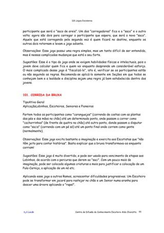 320 Jogos Escoteiros
õ¿õ Lecão Centro de Difusão do Conhecimento Escoteiro Aldo Chioratto 65
participante que será o "saco de areia". Um dos "carregadores" fica e o "saco" e o outro
volta: agora são dois para carregar o participante que espera, que será o novo "saco".
Aquele que está carregando pela segunda vez é quem ficará no destino, enquanto os
outros dois retornam e levam o jogo adiante.
Observações: Esse jogo possui uma regra simples, mas um tanto difícil de ser entendida,
mas é nessas complicadas mudanças que está o seu forte.
Sugestões: Esse é o tipo do jogo onde se exigem habilidades físicas e intelectuais, pois o
jovem deve calcular quem fica e quem vai enquanto desprende um considerável esforço.
O mais complicado desse jogo é "fiscalizá-lo", isto é, verificar se os participantes estão
ou não seguindo as regras. Recomenda-se aplicá-lo somente em Seções em que todos se
conheçam bem e a lealdade e disciplina sejam uma regra já bem estabelecida dentro dos
jovens.
101. CORRIDA DA BRUXA
TipoAtivo Geral
AplicaçãoLobinhos, Escoteiros, Seniores e Pioneiros
Partem todos os participantes como "caranguejos" (correndo de costas com as plantas
dos pés e das mãos no chão) até um determinado ponto, onde passam a correr como
"cachorrinhos" (de frente de quatro no chão) até outro ponto, donde passam a disputar
como "sacis" (correndo com um pé só) até um ponto final onde correm como gente
(normalmente).
Observações: Esse jogo excita bastante a imaginação e exercita aos Escotistas que "não
têm jeito para contar histórias". Basta explicar que a bruxa transformava-os enquanto
corriam!
Sugestões: Esse jogo é muito divertido, e pode ser usado para vencimento de etapas aos
Lobinhos, de acordo com o percurso que derem ao "saci". Com um pouco mais de
imaginação, pode ser colocado algumas criaturas a mais para justificar a colocação de um
Pula-Carniça, a aplicação de um nó etc.
Aplicando esse jogo a outros Ramos, acrescentar dificuldades progressivas. Um Escoteiro
pode se transformar em jacaré para rastejar no chão e um Senior numa aranha para
descer uma árvore aplicando o "rapel".
 