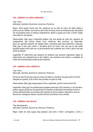 320 Jogos Escoteiros
õ¿õ Lecão Centro de Difusão do Conhecimento Escoteiro Aldo Chioratto 66
102. CORRIDA DA DONA MINHOCA
Tipo: Ativo
Aplicação: Lobinhos, Escoteiros, Seniores e Pioneiros
Regra: Cada equipe forma uma fila, pondo-se um ao lado do outro de mãos dadas e
pratica-se um "slalom" (corrida em uma trilha tortuosa cheia de obstáculos que não podem
ser encostados) entre os demais companheiros. Ganha a equipe que fizer o menor tempo
sem esbarrar nos demais.
Observações: Esse jogo é disputado sempre com uma equipe de cada vez, enquanto os
componentes das outras devem ficar estáticos, sem provocar os esbarrões.
Deve ser aplicado somente em Seções onde a disciplina seja bem entendida e aplicada.
Esse jogo é bom para avaliar a disciplina geral da turma, uma vez que os que estão
parados podem muito bem ser os provocadores dos acidentes que tiram o ponto dos que
estão na disputa.
Sugestões: É importante que somente os membros que estavam disputando digam se
esbarraram nos companheiros ou não. Depois, num momento mais solene, a Lealdade de
todos será avaliada pelos próprios participantes.
103. CORRIDA DAS LAGARTAS
Tipo: Ativo
Aplicação: Lobinhos, Escoteiros, Seniores e Pioneiros
Forma-se uma fila em que cada um coloca as mãos no calcanhar de quem está na frente.
Ninguém se ajoelha. O da frente tem as mãos e os pés no chão.
Observações: Esse jogo exige preparo físico e agilidade, porém é muito divertido.
Sugestões: Esse jogo fica animado para equipes numerosas. Para Seniores, a corrida deve
possuir alguns obstáculos. Excelente para exibições em Reuniões do Conselho de Pais e
outras demonstrações, pois mesmo não exigindo-se muito preparo, demonstra como os
Escoteiros conseguem realizar tarefas difíceis com ânimo e boa vontade.
104. CORRIDA DAS MULAS
Tipo: Revezamento
Aplicação: Lobinhos, Escoteiros, Seniores e Pioneiros
Regra: Saem de cada equipe duas pessoas: uma será a "mula", carregando o outro, o
 