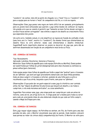 320 Jogos Escoteiros
õ¿õ Lecão Centro de Difusão do Conhecimento Escoteiro Aldo Chioratto 67
"cavaleiro", às costas, indo até ao ponto de chegada. Lá, a "mula" fica e o "cavaleiro" volta
para a equipe para se tornar a "mula" do companheiro da fila, e o ciclo se repete.
Observações: Esse jogo possui uma regra um tanto difícil de ser passada, principalmente
para os jovens mais estouvados que querem o jogo antes mesmo de conhecer as regras.
Um grande erro que se comete é permitir que "somente os mais fortes devam carregar e
os mais fracos serem carregados": isso elimina o aspecto de desafio ao crescimento físico
que esperamos dos jovens.
Um outro erro, também comum, é o de simplificar as regras em função da confusão criada
(uma hora um é a "mula", noutra é o "cavaleiro"). Da mesma forma que eliminaríamos os
desafio físico no erro anterior, nesse caso eliminaríamos o desafio intelectual.
SugestõesÉ muito importante observar os jovens no decorrer do jogo que, para não se
sentirem desanimados em função de um companheiro mais lerdo ou fraco.
105. CORRIDA DE BARCOS
Tipo: Revezamento
Aplicação: Lobinhos, Escoteiros, Seniores e Pioneiros
Materiais: Duas folhas de papelão para cada equipe (Patrulha ou Matilha). Esses podem
ser substituídos por folhas de jornal (desapropriado para dias chuvosos ou ventosos ou
pneus velhos (para Seniores).
Cada equipe possui duas folhas de papelão que farão o papel das "pedras" para a travessia
de um "pântano", que será um lugar previamente demarcado com duas linhas paralelas.
Cada um deve cumprir a travessia e retornar, pulando de uma folha para a outra e
recolhendo a que ficou atrás, lançando-a para frente, sem pisar no "pântano".
Observações: O que pode dar um gosto especial a esse jogo é a história a ser contada
antes. Do tipo "depois do pântano há uma bruxa que lançará um desafio, e se todos o
cumprirem, a vila onde moramos será salva", ou coisa semelhante.
Sugestões: Para animar esse jogo, uma etapa pode ser cumprida por cada um antes do
retorno, como um nó, um artigo da lei etc. A etapa pode ser a mesma para todos ou variar
para cada um, precisando disso de uma elaborada relação do que cada um falta cumprir,
usando o Mapa de Etapas para isso.
106. CORRIDA DE BARCOS
Este jogo requer algum espaço. As Patrulhas se sentam, em fila, de frente para uma das
paredes da sala, com o Monitor encostando seus pés na parede. Cada membro colocará
suas pernas ao redor da cintura do(a) companheiro(a) da frente. O Monitor se volta para
 