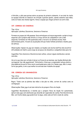 320 Jogos Escoteiros
õ¿õ Lecão Centro de Difusão do Conhecimento Escoteiro Aldo Chioratto 68
a Patrulha, e põe suas pernas sobre as pernas do primeiro elemento. A um sinal do chefe
as equipes deverão se deslocar em direção à parede oposta, usando somente suas mãos,
como se fosse uma imensa lagarta. Vence a equipe que chegar primeiro ao outro lado.
107. CORRIDA DE CADEIRAS
Tipo: Ativo
Aplicação: Lobinhos, Escoteiros, Seniores e Pioneiros
Formam-se grupos de três pessoas. Dois entrelaçam os braços segurando o próprio braço
esquerdo com a própria mão direita e o braço direito do companheiro com a mão
esquerda, formando-se três quadrados onde o terceiro vai sentado encima. Num
determinado ponto, trocam-se as posições até que todos tenham prestado o mesmo grau
de esforço.
Observações: Apesar do jogo ser simples, as Seções com muitos neófitos vão encontrar
dificuldades em fazê-lo, pois exige-se um pouco de disciplina e companheirismo para tal.
Sugestões: Para Seniores e Escoteiros mais velhos, colocar alguns obstáculos a serem
vencidos.
Um erro que deve ser evitado é deixar os fracos (e as meninas, nas Seções Mistas) não
carregarem "por não aguentarem". Entretanto, é bom que o organizador esteja atento a
discrepâncias de porte físico muito acentuadas para cada trio. Nesse jogo, não é o mais
forte que ganha, e sim o que melhor se entrosa num trabalho de equipe.
108. CORRIDA DE CARANGUEJOS
Tipo: Ativo
Aplicação: Lobinhos, Escoteiros, Seniores e Pioneiros
Regra: Todos com as plantas das mãos e dos pés no chão, correm de costas como os
caranguejos.
Observações: Esse jogo é um bom indicativo do preparo físico da Seção.
Sugestões: Recomenda-se, à medida que o preparo físico da Seção for aumentando,
aplicar esse jogo com obstáculos que deverão ser superados de costas. Para Escoteiros do
Mar, um trecho desse jogo poderá ser na água, onde cada um fará o nado de costas.
 