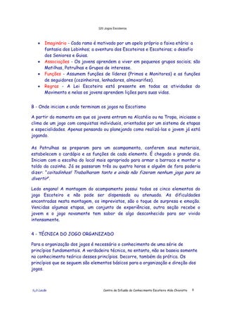 320 Jogos Escoteiros
õ¿õ Lecão Centro de Difusão do Conhecimento Escoteiro Aldo Chioratto 6
• Imaginário - Cada ramo é motivado por um apelo próprio a faixa etária: a
fantasia dos Lobinhos; a aventura dos Escoteiros e Escoteiras; o desafio
dos Seniores e Guias.
• Associações - Os jovens aprendem a viver em pequenos grupos sociais; são
Matilhas, Patrulhas e Grupos de interesse.
• Funções - Assumem funções de líderes (Primos e Monitores) e as funções
de seguidores (cozinheiros, lenhadores, almoxarifes).
• Regras - A Lei Escoteira está presente em todas as atividades do
Movimento e nelas os jovens aprendem lições para suas vidas.
B - Onde iniciam e onde terminam os jogos no Escotismo
A partir do momento em que os jovens entram na Alcatéia ou na Tropa, iniciasse o
clima de um jogo com conquistas individuais, orientados por um sistema de etapas
e especialidades. Apenas pensando ou planejando como realizá-las o jovem já está
jogando.
As Patrulhas se preparam para um acampamento, conferem seus materiais,
estabelecem o cardápio e as funções de cada elemento. É chegado o grande dia.
Iniciam com a escolha do local mais apropriado para armar a barraca e montar o
toldo da cozinha. Já se passaram três ou quatro horas e alguém de fora poderia
dizer: “coitadinhos! Trabalharam tanto e ainda não fizeram nenhum jogo para se
divertir”.
Ledo engano! A montagem do acampamento possui todos os cinco elementos do
jogo Escoteiro e não pode ser dispensada ou atenuada. As dificuldades
encontradas nesta montagem, os imprevistos, são o toque de surpresa e emoção.
Vencidas algumas etapas, um conjunto de experiências, outra seção recebe o
jovem e o jogo novamente tem sabor de algo desconhecido para ser vivido
intensamente.
4 - TÉCNICA DO JOGO ORGANIZADO
Para a organização dos jogos é necessário o conhecimento de uma série de
princípios fundamentais. A verdadeira técnica, no entanto, não se baseia somente
no conhecimento teórico desses princípios. Decorre, também da prática. Os
princípios que se seguem são elementos básicos para a organização e direção dos
jogos.
 