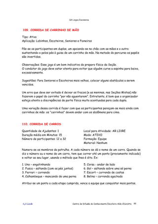 320 Jogos Escoteiros
õ¿õ Lecão Centro de Difusão do Conhecimento Escoteiro Aldo Chioratto 69
109. CORRIDA DE CARRINHO DE MÃO
Tipo: Ativo
Aplicação: Lobinhos, Escoteiros, Seniores e Pioneiros
Põe-se os participantes em duplas, um apoiando-se no chão com as mãos e o outro
sustentando-o pelos pés à guisa de um carrinho de mão. Na metade do percurso os papéis
são invertidos.
Observações: Esse jogo é um bom indicativo do preparo físico da Seção.
O condutor do jogo deve estar atento para evitar que alguém curve a espinha para baixo,
excessivamente.
Sugestões: Para Seniores e Escoteiros mais velhos, colocar alguns obstáculos a serem
vencidos.
Um erro que deve ser evitado é deixar os fracos (e as meninas, nas Seções Mistas) não
fazerem o papel do carrinho "por não aguentarem". Entretanto, é bom que o organizador
esteja atento a discrepâncias de porte físico muito acentuadas para cada dupla.
Uma variação dessa corrida é fazer com que os participantes pareçam-se mais ainda com
carrinhos de mão: os "carrinhos" devem andar com os abdômens para cima.
110. CORRIDA DE CARROS
Quantidade de Ajudantes: 1
Duração média em Minutos: 15
Número de participantes: 12 a 32
Local para Atividade: AR LIVRE
Modo: ATIVO
Formação: Equipe
Material: Nenhum
Numera-se os membros da patrulha. A cada número se dá o nome de um carro. Quando se
diz o número ou o nome de um carro, tem que correr até um ponto (previamente indicado)
e voltar ao seu lugar, usando o método que lhes é dito. Ex:
1. Uno – engatinhando
2. Fusca – saltando (com os pés juntos)
3. Ferrari – correndo
4. Calhambeque – mancando de uma perna
5. Corsa - andar de lado
6. Gol – saltando sobre uma só perna
7. Escort – correndo de costas
8. Belina – correndo agachado
Atribui-se um ponto a cada etapa cumprida, vence a equipe que conquistar mais pontos.
 