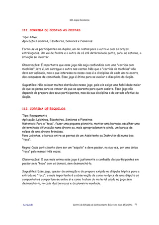 320 Jogos Escoteiros
õ¿õ Lecão Centro de Difusão do Conhecimento Escoteiro Aldo Chioratto 70
111. CORRIDA DE COSTAS AS COSTAS
Tipo: Ativo
Aplicação: Lobinhos, Escoteiros, Seniores e Pioneiros
Forma-se os participantes em duplas, um de costas para o outro e com os braços
entrelaçados. Um vai de frente e o outro de ré até determinado ponto, para, no retorno, a
situação se inverter.
Observações: É importante que esse jogo não seja confundido com uma "corrida com
mochilas", isto é, um carregue o outro nas costas. Não que a "corrida de mochilas" não
deva ser aplicado, mas o que interessa no nosso caso é a disciplina de cada um no acerto
dos compassos de caminhada. Esse jogo é ótimo para se avaliar a disciplina da Seção.
Sugestões: Não colocar muitos obstáculos nesse jogo, pois ele exige uma habilidade maior
do que se pensa para se vencer do que se aparenta para quem assiste. Esse jogo não
depende do preparo dos seus participantes, mas da sua disciplina e do estado afetivo da
Seção.
112. CORRIDA DE ESQUILOS
Tipo: Revezamento
Aplicação: Lobinhos, Escoteiros, Seniores e Pioneiros
Materiais: Para a "toca", fazer uma pequena pioneiria, montar uma barraca, escolher uma
determinada bifurcação numa árvore ou, mais apropriadamente ainda, um buraco de
raízes de uma árvore frondosa.
Para Lobinhos, o buraco entre as pernas de um Assistente ou Instrutor dá numa boa
"toca".
Regra: Cada participante deve ser um "esquilo" e deve passar, na sua vez, por uma única
"toca" pelo menos três vezes.
Observações: O que mais anima esse jogo é justamente a confusão dos participantes em
passar pela "toca" com os demais, sem desmanchá-la.
Sugestões: Esse jogo, apesar da animação e do preparo exigido na disputa tríplice para a
entrada na "toca", o mais importante é a observação de como no ápice de uma disputa os
companheiros comportam-se entre si e como tratam do material usado no jogo sem
desmanchá-lo, no caso das barracas e da pioneiria montada.
 