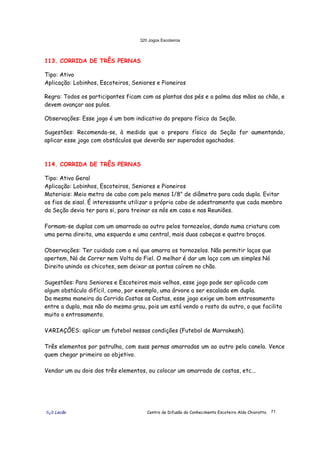 320 Jogos Escoteiros
õ¿õ Lecão Centro de Difusão do Conhecimento Escoteiro Aldo Chioratto 71
113. CORRIDA DE TRÊS PERNAS
Tipo: Ativo
Aplicação: Lobinhos, Escoteiros, Seniores e Pioneiros
Regra: Todos os participantes ficam com as plantas dos pés e a palma das mãos ao chão, e
devem avançar aos pulos.
Observações: Esse jogo é um bom indicativo do preparo físico da Seção.
Sugestões: Recomenda-se, à medida que o preparo físico da Seção for aumentando,
aplicar esse jogo com obstáculos que deverão ser superados agachados.
114. CORRIDA DE TRÊS PERNAS
Tipo: Ativo Geral
Aplicação: Lobinhos, Escoteiros, Seniores e Pioneiros
Materiais: Meio metro de cabo com pelo menos 1/8" de diâmetro para cada dupla. Evitar
os fios de sisal. É interessante utilizar o próprio cabo de adestramento que cada membro
da Seção devia ter para si, para treinar os nós em casa e nas Reuniões.
Formam-se duplas com um amarrado ao outro pelos tornozelos, dando numa criatura com
uma perna direita, uma esquerda e uma central, mais duas cabeças e quatro braços.
Observações: Ter cuidado com o nó que amarra os tornozelos. Não permitir laços que
apertem, Nó de Correr nem Volta do Fiel. O melhor é dar um laço com um simples Nó
Direito unindo os chicotes, sem deixar as pontas caírem no chão.
Sugestões: Para Seniores e Escoteiros mais velhos, esse jogo pode ser aplicado com
algum obstáculo difícil, como, por exemplo, uma árvore a ser escalada em dupla.
Da mesma maneira da Corrida Costas as Costas, esse jogo exige um bom entrosamento
entre a dupla, mas não do mesmo grau, pois um está vendo o rosto do outro, o que facilita
muito o entrosamento.
VARIAÇÕES: aplicar um futebol nessas condições (Futebol de Marrakesh).
Três elementos por patrulha, com suas pernas amarradas um ao outro pela canela. Vence
quem chegar primeiro ao objetivo.
Vendar um ou dois dos três elementos, ou colocar um amarrado de costas, etc...
 