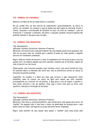 320 Jogos Escoteiros
õ¿õ Lecão Centro de Difusão do Conhecimento Escoteiro Aldo Chioratto 72
115. CORRIDA DO CARAMELO
Material: Cordões de 2m de comprimento e caramelos
Em um cordão fino, de dois metros de comprimento, aproximadamente, se atará, no
centro, um caramelo. Ao começar o jogo às duplas que participam se colocarão frente a
frente, colocando a extremidade do barbante na boca. Ao sinal de "começar", cada um
tratará de ir "comendo" o barbante, até obter o cobiçado caramelo. Os participantes não
poderão caminhar e tão pouco usar as mãos.
116. CORRIDA DOS BISCOITOS
Tipo: Revezamento
Aplicação: Lobinhos, Escoteiros, Seniores e Pioneiros
Materiais: Um biscoito para cada participante. No caso desses serem muito pequenos, dar
dois de vez para cada um, dizendo que o assobio só pode ser dado quando o segundo
biscoito for totalmente consumido.
Regra: Cada um recebe um biscoito e come. O companheiro na fila só parte para a sua vez
quando ouvir um assobio daquele que está comendo, avisando que já terminou, depois de
todo o biscoito ter ido à boca.
Observações: Usar biscoitos grandes e que "encham a boca" com muita farinha de trigo.
As bolachas Maria ou Maizena são muito boa, mas as preferíveis seriam as roscas ou
biscoitos de polvilho grandes.
Sugestões: As reações e a ânsia que esse jogo provoca é algo inesquecível. Como
armadilha, pode se colocar um pouco de água para aquele que está comendo,
principalmente se o biscoito for de polvilho. A água piora o ato de engolir o polvilho e,
mais ainda, dificulta o ato de assobiar. Esse jogo é muito bom para se obter auto
equilíbrio, ideal para a formação da disciplina.
117. CORRIDA DOS ELEFANTES
Tipo: Revezamento
Aplicação: Lobinhos, Escoteiros, Seniores e Pioneiros
Materiais: Uma bola ou, preferencialmente, uma laranja para cada equipe para servir de
"bastão". No segundo caso, é bom levar o dobro da quantidade de laranjas para o caso
delas caírem ao chão e estragarem (e as que sobrarem serem chupadas).
Regra: Cada elefante de uma equipe deve passar o "bastão" (uma bola) preso pela
 