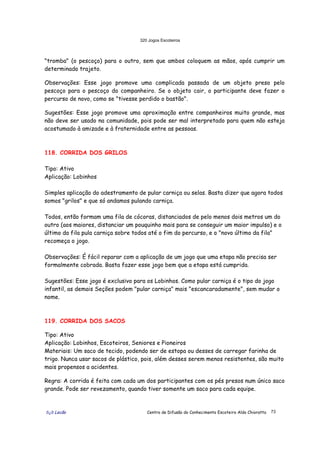 320 Jogos Escoteiros
õ¿õ Lecão Centro de Difusão do Conhecimento Escoteiro Aldo Chioratto 73
"tromba" (o pescoço) para o outro, sem que ambos coloquem as mãos, após cumprir um
determinado trajeto.
Observações: Esse jogo promove uma complicada passada de um objeto preso pelo
pescoço para o pescoço do companheiro. Se o objeto cair, o participante deve fazer o
percurso de novo, como se "tivesse perdido o bastão".
Sugestões: Esse jogo promove uma aproximação entre companheiros muito grande, mas
não deve ser usado na comunidade, pois pode ser mal interpretado para quem não esteja
acostumado à amizade e à fraternidade entre as pessoas.
118. CORRIDA DOS GRILOS
Tipo: Ativo
Aplicação: Lobinhos
Simples aplicação do adestramento de pular carniça ou selas. Basta dizer que agora todos
somos "grilos" e que só andamos pulando carniça.
Todos, então formam uma fila de cócoras, distanciados de pelo menos dois metros um do
outro (aos maiores, distanciar um pouquinho mais para se conseguir um maior impulso) e o
último da fila pula carniça sobre todos até o fim do percurso, e o "novo último da fila"
recomeça o jogo.
Observações: É fácil reparar com a aplicação de um jogo que uma etapa não precisa ser
formalmente cobrada. Basta fazer esse jogo bem que a etapa está cumprida.
Sugestões: Esse jogo é exclusivo para os Lobinhos. Como pular carniça é o tipo do jogo
infantil, as demais Seções podem "pular carniça" mais "escancaradamente", sem mudar o
nome.
119. CORRIDA DOS SACOS
Tipo: Ativo
Aplicação: Lobinhos, Escoteiros, Seniores e Pioneiros
Materiais: Um saco de tecido, podendo ser de estopa ou desses de carregar farinha de
trigo. Nunca usar sacos de plástico, pois, além desses serem menos resistentes, são muito
mais propensos a acidentes.
Regra: A corrida é feita com cada um dos participantes com os pés presos num único saco
grande. Pode ser revezamento, quando tiver somente um saco para cada equipe.
 