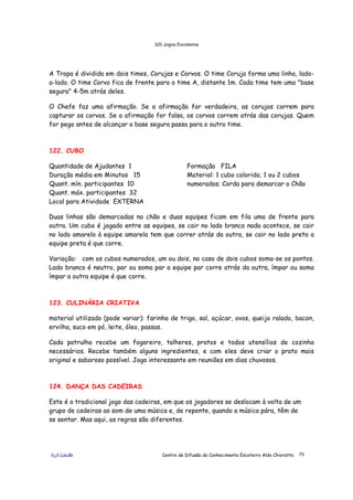 320 Jogos Escoteiros
õ¿õ Lecão Centro de Difusão do Conhecimento Escoteiro Aldo Chioratto 75
A Tropa é dividida em dois times, Corujas e Corvos. O time Coruja forma uma linha, lado-
a-lado. O time Corvo fica de frente para o time A, distante 1m. Cada time tem uma "base
segura" 4-5m atrás deles.
O Chefe faz uma afirmação. Se a afirmação for verdadeira, as corujas correm para
capturar os corvos. Se a afirmação for falsa, os corvos correm atrás das corujas. Quem
for pego antes de alcançar a base segura passa para o outro time.
122. CUBO
Quantidade de Ajudantes 1
Duração média em Minutos 15
Quant. mín. participantes 10
Quant. máx. participantes 32
Local para Atividade EXTERNA
Formação FILA
Material: 1 cubo colorido; 1 ou 2 cubos
numerados; Corda para demarcar o Chão
Duas linhas são demarcadas no chão e duas equipes ficam em fila uma de frente para
outra. Um cubo é jogado entre as equipes, se cair no lado branco nada acontece, se cair
no lado amarelo à equipe amarela tem que correr atrás da outra, se cair no lado preto a
equipe preta é que corre.
Variação: com os cubos numerados, um ou dois, no caso de dois cubos soma-se os pontos.
Lado branco é neutro, par ou soma par a equipe par corre atrás da outra, ímpar ou soma
ímpar a outra equipe é que corre.
123. CULINÁRIA CRIATIVA
material utilizado (pode variar): farinha de trigo, sal, açúcar, ovos, queijo ralado, bacon,
ervilha, suco em pó, leite, óleo, passas.
Cada patrulha recebe um fogareiro, talheres, pratos e todos utensílios de cozinha
necessários. Recebe também alguns ingredientes, e com eles deve criar o prato mais
original e saboroso possível. Jogo interessante em reuniões em dias chuvosos.
124. DANÇA DAS CADEIRAS
Este é o tradicional jogo das cadeiras, em que os jogadores se deslocam à volta de um
grupo de cadeiras ao som de uma música e, de repente, quando a música pára, têm de
se sentar. Mas aqui, as regras são diferentes.
 