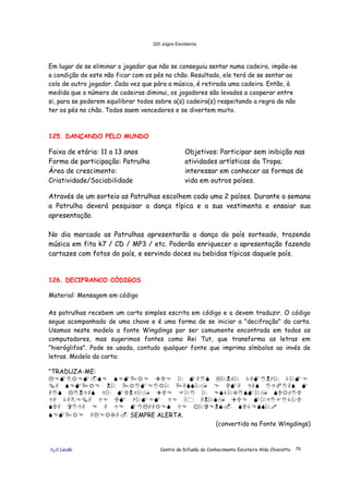 320 Jogos Escoteiros
õ¿õ Lecão Centro de Difusão do Conhecimento Escoteiro Aldo Chioratto 76
Em lugar de se eliminar o jogador que não se conseguiu sentar numa cadeira, impõe-se
a condição de este não ficar com os pés no chão. Resultado, ele terá de se sentar ao
colo de outro jogador. Cada vez que pára a música, é retirada uma cadeira. Então, à
medida que o número de cadeiras diminui, os jogadores são levados a cooperar entre
si, para se poderem equilibrar todos sobre a(s) cadeira(s) respeitando a regra de não
ter os pés no chão. Todos saem vencedores e se divertem muito.
125. DANÇANDO PELO MUNDO
Faixa de etária: 11 a 13 anos
Forma de participação: Patrulha
Área de crescimento:
Criatividade/Sociabilidade
Objetivos: Participar sem inibição nas
atividades artísticas da Tropa;
interessar em conhecer as formas de
vida em outros países.
Através de um sorteio as Patrulhas escolhem cada uma 2 países. Durante a semana
a Patrulha deverá pesquisar a dança típica e a sua vestimenta e ensaiar sua
apresentação.
No dia marcado as Patrulhas apresentarão a dança do país sorteado, trazendo
música em fita k7 / CD / MP3 / etc. Poderão enriquecer a apresentação fazendo
cartazes com fotos do país, e servindo doces ou bebidas típicas daquele país.
126. DECIFRANCO CÓDIGOS
Material: Mensagem em código
As patrulhas recebem um carta simples escrita em código e a devem traduzir. O código
segue acompanhado de uma chave e é uma forma de se iniciar a "decifração" da carta.
Usamos neste modelo a fonte Wingdings por ser comumente encontrada em todos os
computadores, mas sugerimos fontes como Rei Tut, que transforma as letras em
"hieróglifos". Pode se usada, contudo qualquer fonte que imprima símbolos ao invés de
letras. Modelo da carta:
"TRADUZA-ME:
"#$%&#$'(# (#$*&# +,# - $./( "-01- 2.$/03- 2-$#
4. (#$*&# 0- *&/$#/&- *.((-5 # ,$. 6.( /67/.( $
./( "/06.( 6- $,06-5 +,# 8-/ - #(2-9/($-5 (,&1/,
6. 2.%#4. 6# ,$ 3-$#$ 6# :; .0-(5 +,# $-6/8/2-,
(,. </6. # . 6# $/"3.&#( 6# ☺-<#0(> (,2#((-?
(#$*&# ."#&9.> SEMPRE ALERTA.
(convertido na Fonte Wingdings)
 
