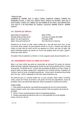 320 Jogos Escoteiros
õ¿õ Lecão Centro de Difusão do Conhecimento Escoteiro Aldo Chioratto 77
"TRADUZA-ME:
LEMBREM-SE SEMPRE QUE O MAIS LONGO CAMINHO COMEÇA SEMPRE NO
PRIMEIRO PASSO, E UMA DAS IDÉIAS MAIS LINDAS DO MUNDO, QUE FOI O
ESCOTISMO, SURGIU DA CABEÇA DE UM HOMEM DE 50 ANOS, QUE MODIFICOU
SUA VIDA E A DE MILHARES DE JOVENS. SUCESSO! SEMPRE ALERTA. SEMPRE
ALERTA.
127. DESAFIO DO CÍRCULO
Quantidade de Ajudantes 1
Duração média em Minutos 10
Quant. mín. participantes 8
Quant. máx. participantes 32
Modo ATIVO
Local para Atividade AR LIVRE
Formação LIVRE
Para: Escoteiros e Seniores
Desenha-se um círculo no chão, tendo cuidado que o solo não seja muito duro, já que
ocorreram várias quedas. Os participantes entram no círculo e colocam suas mãos nas
costas, ao sinal cada um tenta retirar seu oponente do círculo, sem usar as mãos. Vão
sendo eliminados aqueles que saírem do círculo com qualquer parte do corpo e ganha o
último que restar dentro.
Variações: Pode-se aumentar ou diminuir o círculo, segundo o peso dos participantes, etc.
128. DESCOBRINDO TODAS AS CORES DO PLANETA
Qual a cor mais radical que pode ser encontrada na natureza? Os jovens de diversos
países tentaram responder esta pergunta através de uma forma bastante prática, através
do programa "Um Mundo de Cor", projeto das Sociedades de Química de todo o mundo. O
projeto ensina um passo-a-passo para a descoberta de corantes naturais, tingimento de
tecidos e teste de cores. As simples experiências - feitas a partir de plantas encontradas
perto de casa - estão a disposição no site http://www.chemcenter.org
Os materiais para os corantes podem ser os mais variados. Valem folhas, frutinhas,
raízes, cascas de troncos de árvores e até grama. Na hora das experiências, óculos de
proteção, luvas e um avental são essenciais. Nunca use panelas e utensílios de cozinha.
COMO FAZER:
1 - Colha amostras de plantas. Use amostras que possam dar em oito cores (vermelho,
laranja, amarelo, verde, azul, violeta, marrom e preto). Vista um avental e use óculos de
proteção.
2 - Corte e triture as amostras para cada cor em pequenos pedaços.
3 - Coloque numa panela as plantas de uma cor e dois quadrados de tecido (algodão
branco, de 10 cm x 10 cm)
 