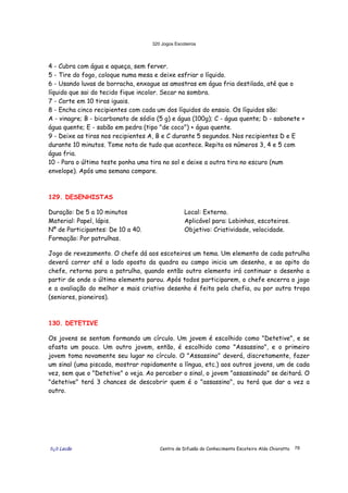 320 Jogos Escoteiros
õ¿õ Lecão Centro de Difusão do Conhecimento Escoteiro Aldo Chioratto 78
4 - Cubra com água e aqueça, sem ferver.
5 - Tire do fogo, coloque numa mesa e deixe esfriar o líquido.
6 - Usando luvas de borracha, enxague as amostras em água fria destilada, até que o
líquido que sai do tecido fique incolor. Secar na sombra.
7 - Corte em 10 tiras iguais.
8 - Encha cinco recipientes com cada um dos líquidos do ensaio. Os líquidos são:
A - vinagre; B - bicarbonato de sódio (5 g) e água (100g); C - água quente; D - sabonete +
água quente; E - sabão em pedra (tipo "de coco") + água quente.
9 - Deixe as tiras nos recipientes A, B e C durante 5 segundos. Nos recipientes D e E
durante 10 minutos. Tome nota de tudo que acontece. Repita os números 3, 4 e 5 com
água fria.
10 - Para o último teste ponha uma tira no sol e deixe a outra tira no escuro (num
envelope). Após uma semana compare.
129. DESENHISTAS
Duração: De 5 a 10 minutos
Material: Papel, lápis.
Nº de Participantes: De 10 a 40.
Formação: Por patrulhas.
Local: Externo.
Aplicável para: Lobinhos, escoteiros.
Objetivo: Criatividade, velocidade.
Jogo de revezamento. O chefe dá aos escoteiros um tema. Um elemento de cada patrulha
deverá correr até o lado oposto da quadra ou campo inicia um desenho, e ao apito do
chefe, retorna para a patrulha, quando então outro elemento irá continuar o desenho a
partir de onde o último elemento parou. Após todos participarem, o chefe encerra o jogo
e a avaliação do melhor e mais criativo desenho é feita pela chefia, ou por outra tropa
(seniores, pioneiros).
130. DETETIVE
Os jovens se sentam formando um círculo. Um jovem é escolhido como "Detetive", e se
afasta um pouco. Um outro jovem, então, é escolhido como "Assassino", e o primeiro
jovem toma novamente seu lugar no círculo. O "Assassino" deverá, discretamente, fazer
um sinal (uma piscada, mostrar rapidamente a língua, etc.) aos outros jovens, um de cada
vez, sem que o "Detetive" o veja. Ao perceber o sinal, o jovem "assassinado" se deitará. O
"detetive" terá 3 chances de descobrir quem é o "assassino", ou terá que dar a vez a
outro.
 