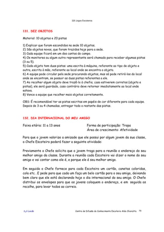 320 Jogos Escoteiros
õ¿õ Lecão Centro de Difusão do Conhecimento Escoteiro Aldo Chioratto 79
131. DEZ OBJETOS
Material: 10 objetos e 20 pistas
1) Explicar que foram escondidos na sede 10 objetos.
2) São objetos novos, que foram trazidos hoje para a sede.
3) Cada equipe ficará em um dos cantos do campo.
4) Os monitores ou algum outro representante será chamado para receber algumas pistas
(3 ou 5).
5) Cada objeto tem duas pistas: uma escrita à máquina, referente ao tipo de objeto e
outra, escrita à mão, referente ao local onde se encontra o objeto.
6) A equipe pode circular pela sede procurando objetos, mas só pode retirá-los do local
onde se encontram, se possuir as duas pistas referentes a ele.
7) Ao recolher algum objeto deve trazê-lo à chefia; caso estiverem corretos (objeto e
pistas), ele será guardado, caso contrário deve retornar imediatamente ao local onde
estava.
8) Vence a equipe que recolher mais objetos corretamente.
OBS: É recomendável ter as pistas escritas em papéis de cor diferente para cada equipe.
Depois de 3 ou 4 chamadas, entregar todo o restante das pistas.
132. DIA INTERNACIONAL DO MEU AMIGO
Faixa etária: 11 a 13 anos Forma de participação: Tropa
Área de crescimento: Afetividade
Para que o jovem valorize a amizade que ele possui por algum jovem da sua classe,
o Chefe Escoteiro poderá fazer a seguinte atividade:
Previamente o Chefe solicita que o jovem traga para a reunião o endereço do seu
melhor amigo da classe. Durante a reunião cada Escoteiro vai dizer o nome do seu
amigo e vai contar como ele é, e porque ele é seu melhor amigo.
Em seguida o Chefe fornece para cada Escoteiro um cartão, canetas coloridas,
cola etc. .E pede para que cada um faça um belo cartão para o seu amigo, deixando
bem claro que ele está declarando hoje o dia internacional do seu amigo. O Chefe
distribui os envelopes para que os jovens coloquem o endereço, e em seguida os
recolhe, para levar todos ao correio.
 