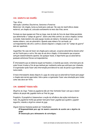 320 Jogos Escoteiros
õ¿õ Lecão Centro de Difusão do Conhecimento Escoteiro Aldo Chioratto 80
133. DISPUTA DO CHAPÉU
Tipo: Ativo
Aplicação: Lobinhos, Escoteiros, Seniores e Pioneiros
Materiais: Um chapéu, boina ou boné para cada par. No caso de insuficiência desse
material, um chapéu só, colocado exatamente no meio das filas, serve.
Formam-se duas equipes em filas ao longo, mas do lado de fora de duas linhas paralelas
que delimitarão o "campo de guerra". Sobre uma linha central, se coloca chapéus, boinas
ou bonés. Cada membro de cada equipe recebe um número, formando um par, com o
mesmo número, com um adversário. Quando esse número for sorteado, os
correspondentes vão até o centro e devem disputar o chapéu e sair do "campo de guerra"
sem ser apanhado.
Sugestões: No caso de haver um chapéu para cada par, os pares adversários devem estar
um de frente para o outro. No caso de um único chapéu, é interessante que os pares
estejam diametralmente opostos. De qualquer modo, é importante que os adversários
possuam estaturas físicas correspondentes.
É interessante que os números sejam sorteados e, à medida que saiam, retornem para de
onde foram tirados a fim de que nenhum par realmente saiba que está para ser chamado.
O organizador pode fazer uma intervenção providencial no caso de pares cujos números
nunca saem.
O mais interessante dessa disputa é o jogo de corpo que os adversários fazem para pegar
o chapéu sem serem agarrados. Vale a pena o organizador fazer uma simulação para todos
como isso deve ser feito.
134. DOMINÓ TODOS NÓS
Objetivo do Jogo: Todos os jogadores são um time tentando fazer com que o menor
número de peças não jogadas reste ao final do jogo.
Propósito: O propósito é desenvolver a noção da influência das ações individuais no
todo. Os jogadores terão que pensar bem para fazer jogadas que ajudem o jogador
seguinte, visando o objetivo comum do jogo.
Alguns Valores Humanos podem ser trabalhados:
Ø Responsabilidade para agir de maneira consciente de acordo com o objetivo do
grupo;
Ø Comunicação para delineamento de estratégias;
 