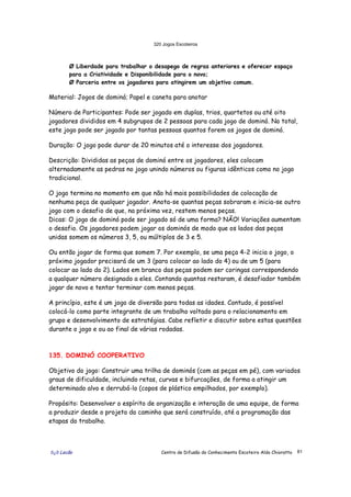 320 Jogos Escoteiros
õ¿õ Lecão Centro de Difusão do Conhecimento Escoteiro Aldo Chioratto 81
Ø Liberdade para trabalhar o desapego de regras anteriores e oferecer espaço
para a Criatividade e Disponibilidade para o novo;
Ø Parceria entre os jogadores para atingirem um objetivo comum.
Material: Jogos de dominó; Papel e caneta para anotar
Número de Participantes: Pode ser jogado em duplas, trios, quartetos ou até oito
jogadores divididos em 4 subgrupos de 2 pessoas para cada jogo de dominó. No total,
este jogo pode ser jogado por tantas pessoas quantos forem os jogos de dominó.
Duração: O jogo pode durar de 20 minutos até o interesse dos jogadores.
Descrição: Divididas as peças de dominó entre os jogadores, eles colocam
alternadamente as pedras no jogo unindo números ou figuras idênticos como no jogo
tradicional.
O jogo termina no momento em que não há mais possibilidades de colocação de
nenhuma peça de qualquer jogador. Anota-se quantas peças sobraram e inicia-se outro
jogo com o desafio de que, na próxima vez, restem menos peças.
Dicas: O jogo de dominó pode ser jogado só de uma forma? NÃO! Variações aumentam
o desafio. Os jogadores podem jogar os dominós de modo que os lados das peças
unidas somem os números 3, 5, ou múltiplos de 3 e 5.
Ou então jogar de forma que somem 7. Por exemplo, se uma peça 4-2 inicia o jogo, o
próximo jogador precisará de um 3 (para colocar ao lado do 4) ou de um 5 (para
colocar ao lado do 2). Lados em branco das peças podem ser coringas correspondendo
a qualquer número designado a eles. Contando quantas restaram, é desafiador também
jogar de novo e tentar terminar com menos peças.
A princípio, este é um jogo de diversão para todas as idades. Contudo, é possível
colocá-lo como parte integrante de um trabalho voltado para o relacionamento em
grupo e desenvolvimento de estratégias. Cabe refletir e discutir sobre estas questões
durante o jogo e ou ao final de várias rodadas.
135. DOMINÓ COOPERATIVO
Objetivo do jogo: Construir uma trilha de dominós (com as peças em pé), com variados
graus de dificuldade, incluindo retas, curvas e bifurcações, de forma a atingir um
determinado alvo e derrubá-lo (copos de plástico empilhados, por exemplo).
Propósito: Desenvolver o espírito de organização e interação de uma equipe, de forma
a produzir desde o projeto do caminho que será construído, até a programação das
etapas do trabalho.
 