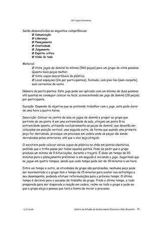 320 Jogos Escoteiros
õ¿õ Lecão Centro de Difusão do Conhecimento Escoteiro Aldo Chioratto 82
Serão desenvolvidas as seguintes competências:
Ø Comunicação
Ø Liderança
Ø Planejamento
Ø Criatividade
Ø Julgamento
Ø Espírito crítico
Ø Visão do todo
Material:
Ø Vinte jogos de dominó no mínimo (560 peças) para um grupo de vinte pessoas.
Quanto mais peças melhor.
Ø Vinte copos descartáveis de plástico.
Ø Local espaçoso (2m por participantes), fechado, com piso liso (sem carpete),
sem correntes de vento.
Número de participantes: Este jogo pode ser aplicado com um mínimo de duas pessoas
até quantas se conseguir colocar no local, acrescentando um jogo de dominó (28 peças)
por participante.
Duração: Depende do objetivo que se pretende trabalhar com o jogo, este pode durar
de uma hora a quatro horas.
Descrição: Colocar no centro da sala os jogos de dominó e propor ao grupo que
partindo de um ponto A em uma extremidade da sala, atinjam um ponto B na
extremidade oposta, utilizando exclusivamente as peças de dominó, que deverão ser
colocadas em posição vertical, uma seguida outra, de forma que quando uma primeira
peça for derrubada, provoque um processo em cadeia onde as peças vão sendo
derrubadas pelas anteriores, até que o alvo seja atingido.
O escotista pode colocar vários copos de plástico no chão em pontos aleatórios,
pedindo que a trilha passe por todos aqueles pontos. Pode-se pedir que o grupo
produza um mínimo de 5 bifurcações, durante o trajeto. É dado um tempo de 20
minutos para o planejamento preliminar e em seguida é iniciando o jogo. Sugerimos que
se jogue em quatro tempos, sendo que cada tempo pode ser de 30 minutos a um hora.
Entre um tempo e outro, as atividades do grupo são paralisadas, nenhuma peça pode
ser movimentada e o grupo tem o tempo de 15 minutos para avaliar sua estratégia e
seu desempenho, podendo efetuar reformulações para o próximo tempo. O último
tempo é decisivo para o sucesso do trabalho do grupo. Findo o último tempo, e tudo
preparado para ser disparada a reação em cadeia, reúne-se todo o grupo e pode-se
que o grupo eleja a pessoa que terá a honra de iniciar o processo.
 