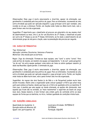 320 Jogos Escoteiros
õ¿õ Lecão Centro de Difusão do Conhecimento Escoteiro Aldo Chioratto 84
Observações: Esse jogo é muito emocionante e divertido, apesar da eliminação, que
geralmente é condenada pela boa prática de jogos. Para os eliminados, recomenda-se uma
outra atividade que pode ser aplicada enquanto o jogo principal corre (por exemplo, uma
revisão no nó que o eliminou). Porém, em Seções onde todos se dêem muito bem, vale a
pena formar uma torcida organizada.
Sugestões: É importante que o desafiante só procure um adversário do seu mesmo nível
de adestramento ou mais, isto é, se for um Escoteiro de 2ª Classe, o desafiado só pode
ser outro de 2ª Classe ou um de 1ª Classe. Entretanto, se foi dado o adestramento de um
determinado grupo de nós para a Seção, essa recomendação não precisa ser seguida.
138. DUELO DE PERGUNTAS
Tipo: Intelectual
Aplicação: Lobinhos, Escoteiros, Seniores e Pioneiros
Materiais: Uma moeda para os sorteios.
Regra: Jogo de eliminação. Formam-se duas equipes, uma "cara" e outra "coroa". Para
cada sorteio de moeda, um membro da equipe correspondente, "o da vez", pode perguntar
"ao da vez" da outra equipe qualquer coisa sobre um tema ou sobre qualquer assunto já
dado nas Reuniões. Quem perder, é eliminado do jogo.
Observações: Esse jogo é muito emocionante e divertido, apesar da eliminação, que
geralmente é condenada pela boa prática de jogos. Para os eliminados, recomenda-se uma
outra atividade que pode ser aplicada enquanto o jogo principal corre. Porém, em Seções
onde todos se dêem muito bem, vale a pena formar uma torcida organizada.
Sugestões: As regras dos dois Duelos (o de Nós e o de Perguntas) podem muito bem
serem trocadas. Assim como o organizador pode colocar qualquer critério que achar mais
justo para ambos os Duelos, desde que haja um critério de igualdade entre os duelistas. É
claro que, à medida que uma equipe vai sendo eliminada, as opções vão diminuindo, mas
aqueles que ficam são na verdade, os "mais resistentes" e suportam um Duelo de carga
mais dura. Dessa maneira, é bom formar uma ordem justa de contenda entre as duas
equipes de forma que os duelistas, no início, tenham igualdade de condições intelectuais.
139. ELEIÇÕES SIMULADAS
Quantidade de Ajudantes 6
Duração média em Minutos: 60
Quant. mín. participantes 32
Local para Atividade INTERNA E
EXTERNA
Formação EQUIPE
 