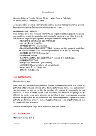 320 Jogos Escoteiros
õ¿õ Lecão Centro de Difusão do Conhecimento Escoteiro Aldo Chioratto 85
Material: Folha de Votação; Cédulas; Título
de eleitor; Urna; 2 filmadoras; 2 fitas;
Vídeo Cassete; Televisão
As eleições estão próximas e será preciso escolher quem vai nos representar no governo.
Regras para Atividade: Dois ou mais grupos podem participar.
PROGRAMA PARA 2 GRUPOS
Duas semanas antes será realizado o conselho das tropas em cada grupo para designação
dos candidatos as eleições simuladas. Após o conselho monta-se os partidos, de acordo
com o numero de grupos participantes. A eleição acontecerá da seguinte forma.
- REUNIÃO E MONTAGEM DOS PARTIDOS
- DEFINIÇÃO DE FUNÇÒES
- COMÍCIO DO PARTIDO (Verde)
- GRAVAÇÃO DO HORÁRIO ELEITORAL (todos os partidos, gravação simultânea
em salas diferentes - Cada candidato poderá falar de um de 2 a 3 minutos)
- COMÍCIO DO PARTIDO (Amarelo)
- CAMPANHA DE RUA
- CADASTRAMENTO DOS ELEITORES (4 pessoas, 2 de cada Grupo)
- HORÁRIO POLÍTICO
- ELEIÇÃO (2 mesários e 1 juiz eleitoral)
- APURAÇÃO (2 escrutinadores e 1 juiz eleitoral)
- PROCLAMAÇÃO DOS ELEITOS
- CONFRATERNIZAÇÀO
140. ELETRECISTAS
Material: Corda, sisal
Uma corda esticada entre dois postes ou árvores representa um fio de alta tensão. As
patrulhas estão formadas em filas, atrás de uma determinada marca, onde cada elemento
tem um pedaço de sisal ou cordão. As patrulhas são equipes de manutenção da rede
elétrica e, ao sinal do chefe, devem ir se revezando para emendar seu pedaço de "fio
elétrico" na corda, ou se outro elemento da patrulha já amarrou um pedaço na corda,
emendar seu pedaço de fio no fio colocado pelo último companheiro. A pontuação dada a
patrulha que terminar primeiro, com pontuação extra para todas as patrulhas para cada
nó correto utilizado na emenda.
Variação: O chefe pode exigir um nó específico para cada rodada.
141. ELO MALUCO
Material: 4 cordas de 4 m
 