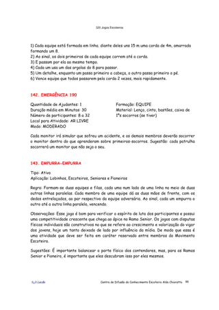 320 Jogos Escoteiros
õ¿õ Lecão Centro de Difusão do Conhecimento Escoteiro Aldo Chioratto 86
1) Cada equipe está formada em linha. diante deles uns 15 m uma corda de 4m, amarrada
formando um 8.
2) Ao sinal, os dois primeiros de cada equipe correm até a corda.
3) E passam por ela ao mesmo tempo.
4) Cada um usa um das argolas do 8 para passar.
5) Um detalhe, enquanto um passa primeiro a cabeça, o outro passa primeiro o pé.
6) Vence equipe que todos passarem pela corda 2 vezes, mais rapidamente.
142. EMERGÊNCIA 190
Quantidade de Ajudantes: 1
Duração média em Minutos: 30
Número de participantes: 8 a 32
Local para Atividade: AR LIVRE
Modo: MODERADO
Formação: EQUIPE
Material: Lenço, cinto, bastões, caixa de
1ºs socorros (se tiver)
Cada monitor irá simular que sofreu um acidente, e os demais membros deverão socorrer
o monitor dentro do que aprenderam sobre primeiros-socorros. Sugestão: cada patrulha
socorrerá um monitor que não seja o seu.
143. EMPURRA-EMPURRA
Tipo: Ativo
Aplicação: Lobinhos, Escoteiros, Seniores e Pioneiros
Regra: Formam-se duas equipes e filas, cada uma num lado de uma linha no meio de duas
outras linhas paralelas. Cada membro de uma equipe dá as duas mãos de frente, com os
dedos entrelaçados, ao par respectivo da equipe adversária. Ao sinal, cada um empurra o
outro até a outra linha paralela, vencendo.
Observações: Esse jogo é bom para verificar o espírito de luta dos participantes e possui
uma competitividade crescente que chega ao ápice no Ramo Senior. Os jogos com disputas
físicas individuais são construtivos no que se refere ao crescimento e valorização do vigor
dos jovens, hoje um tanto deixado de lado por influência da mídia. De modo que essa é
uma atividade que deve ser feita em caráter reservado entre membros do Movimento
Escoteiro.
Sugestões: É importante balancear o porte físico dos contendores, mas, para os Ramos
Senior e Pioneiro, é importante que eles descubram isso por eles mesmos.
 