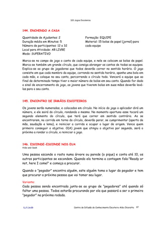 320 Jogos Escoteiros
õ¿õ Lecão Centro de Difusão do Conhecimento Escoteiro Aldo Chioratto 87
144. ENCHENDO A CASA
Quantidade de Ajudantes: 2
Duração média em Minutos: 5
Número de participantes: 12 a 32
Local para Atividade: AR LIVRE
Modo: SUPERATIVO
Formação: EQUIPE
Material: 15 bolas de papel (jornal) para
cada equipe
Marca-se no campo de jogo o canto de cada equipe, e nele se colocam as bolas de papel.
Marca-se também um grande círculo, que consiga abranger os cantos de todas as equipes.
Explica-se ao grupo de jogadores que todos deverão correr no sentido horário. O jogo
consiste em que cada membro da equipe, correndo no sentido horário, apanhe uma bola em
cada mão, e coloque no seu canto, percorrendo o círculo todo. Vencerá a equipe que ao
final de determinado tempo tiver o maior número de bolas em seu canto. Quando for dado
o sinal de encerramento do jogo, os jovens que tiverem bolas em suas mãos deverão levá-
las para o seu canto.
145. ENCONTRO DE IRMÃOS ESCOTEIROS
Os jovens serão numerados, e colocados em círculo. No início do jogo o aplicador dirá um
número, e ele sairá do círculo, rondando o mesmo. No momento oportuno esse tocará um
segundo elemento do círculo, que terá que correr em sentido contrário. Ao se
encontrarem, na corrida em torno do círculo, deverão parar, se cumprimentar (aperto de
mão, saudação e lema), e reiniciar a corrida e ocupar o lugar de origem. Vence quem
primeiro conseguir o objetivo. O(A) jovem que atingiu o objetivo por segundo, será o
próximo a rondar o círculo, e reiniciar o jogo.
146. ESCONDE-ESCONDE NOS EUA
Hide-and-Seek
Uma pessoa esconde o rosto numa árvore ou parede (o pique) e conta até 10, os
outros participantes se escondem. Quando ela termina a contagem fala:"Ready or
not, here I come!" e começa a procurar.
Quando o "pegador" encontra alguém, este alguém toma o lugar do pegador e tem
que procurar a próxima pessoa que vai tomar seu lugar.
Variante:
Cada pessoa sendo encontrada junta-se ao grupo de "pegadores" até quando só
faltar uma pessoa. Todos estarão procurando por ela que passará a ser o primeiro
"pegador" na próxima rodada.
 