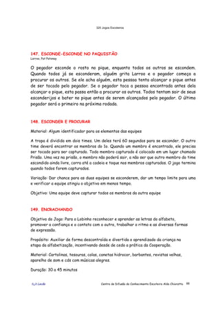 320 Jogos Escoteiros
õ¿õ Lecão Centro de Difusão do Conhecimento Escoteiro Aldo Chioratto 88
147. ESCONDE-ESCONDE NO PAQUISTÃO
Larroo, Pat Patonay
O pegador esconde o rosto no pique, enquanto todos os outros se escondem.
Quando todos já se esconderam, alguém grita Larroo e o pegador começa a
procurar os outros. Se ele acha alguém, esta pessoa tenta alcançar o pique antes
de ser tocado pelo pegador. Se o pegador toca a pessoa encontrada antes dela
alcançar o pique, esta passa então a procurar os outros. Todos tentam sair de seus
esconderijos e bater no pique antes de serem alcançados pelo pegador. O último
pegador será o primeiro na próxima rodada.
148. ESCONDER E PROCURAR
Material: Algum identificador para os elementos das equipes
A tropa é dividida em dois times. Um deles terá 60 segundos para se esconder. O outro
time deverá encontrar os membros do 1o. Quando um membro é encontrado, ele precisa
ser tocado para ser capturado. Todo membro capturado é colocado em um lugar chamado
Prisão. Uma vez na prisão, o membro não poderá sair, a não ser que outro membro do time
escondido ainda livre, corra até a cadeia e toque nos membros capturados. O jogo termina
quando todos forem capturados.
Variação: Dar chance para as duas equipes se esconderem, dar um tempo limite para uma
e verificar a equipe atingiu o objetivo em menos tempo.
Objetivo: Uma equipe deve capturar todos os membros da outra equipe
149. ENCRACHANDO
Objetivo do Jogo: Para o Lobinho reconhecer e aprender as letras do alfabeto,
promover a confiança e o contato com o outro, trabalhar o ritmo e as diversas formas
de expressão.
Propósito: Auxiliar de forma descontraída e divertida o aprendizado da criança na
etapa da alfabetização, incentivando desde de cedo a prática da Cooperação.
Material: Cartolinas, tesouras, colas, canetas hidrocor, barbantes, revistas velhas,
aparelho de som e cds com músicas alegres.
Duração: 30 a 45 minutos
 