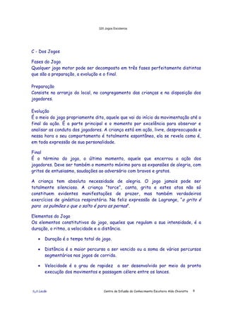 320 Jogos Escoteiros
õ¿õ Lecão Centro de Difusão do Conhecimento Escoteiro Aldo Chioratto 8
C - Dos Jogos
Fases do Jogo
Qualquer jogo motor pode ser decomposto em três fases perfeitamente distintas
que são a preparação, a evolução e o final.
Preparação
Consiste no arranjo do local, no congregamento das crianças e na disposição dos
jogadores.
Evolução
É o meio do jogo propriamente dito, aquele que vai do início da movimentação até o
final da ação. É a parte principal e o momento por excelência para observar e
analisar as conduta dos jogadores. A criança está em ação, livre, despreocupada e
nessa hora o seu comportamento é totalmente espontâneo, ela se revela como é,
em toda expressão de sua personalidade.
Final
É o término do jogo, o último momento, aquele que encerrou a ação dos
jogadores. Deve ser também o momento máximo para as expansões de alegria, com
gritos de entusiasmo, saudações ao adversário com bravos e gratos.
A criança tem absoluta necessidade de alegria. O jogo jamais pode ser
totalmente silencioso. A criança “torce”, canta, grita e estes atos não só
constituem evidentes manifestações de prazer, mas também verdadeiros
exercícios de ginástica respiratória. Na feliz expressão de Lagrange, “o grito é
para os pulmões o que o salto é para as pernas”.
Elementos do Jogo
Os elementos constitutivos do jogo, aqueles que regulam a sua intensidade, é a
duração, o ritmo, a velocidade e a distância.
• Duração é o tempo total do jogo.
• Distância é o maior percurso a ser vencido ou a soma de vários percursos
segmentários nos jogos de corrida.
• Velocidade é o grau de rapidez a ser desenvolvido por meio da pronta
execução dos movimentos e passagem célere entre os lances.
 