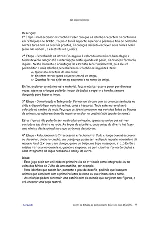 320 Jogos Escoteiros
õ¿õ Lecão Centro de Difusão do Conhecimento Escoteiro Aldo Chioratto 89
Descrição:
1ª Etapa – Confeccionar os crachás: Fazer com que os lobinhos recortem as cartolinas
em retângulos de 12X12 , façam 2 furos na parte superior e passem a tira de barbante
nestes furos.Com os crachás prontos, as crianças deverão escrever seus nomes neles
(caso não saibam , o escotista irá ajudar).
2ª Etapa - Percebendo as letras: Em seguida é colocada uma música bem alegre e
todos deverão dançar até a interrupção desta, quando ela parar, as crianças formarão
duplas . Neste momento a orientação do escotista será fundamental, pois ele irá
possibilitar a seus lobinhos perceberem nos crachás os seguintes itens:
a- Quais são as letras do seu nome;
b- Existem letras iguais a sua no crachá do amigo;
c- Quantas letras existem no seu nome e no nome do amigo.
Enfim, explorar ao máximo este material. Faça a música tocar e parar por diversas
vezes, assim as crianças poderão trocar de duplas e repetir a tarefa, sempre
dançando para fazer a troca.
3ª Etapa - Comunicação e Integração: Formar um círculo com as crianças sentadas no
chão e disponibilizar revistas velhas, colas e tesouras. Todo este material será
colocado no centro da roda. Peça que os jovens procurem nas revistas fotos ou figuras
de animais, ao acharem deverão recortar e colar no crachá (lado oposto do nome).
Estas figuras não poderão ser mostradas a ninguém, apenas ao amigo que estiver
sentado a sua direita na roda. Ao toque do escotista, cada amigo da direita irá fazer
uma mímica deste animal para que os demais descubram.
4ª Etapa – Relacionamento Interpessoal e Fechamento: Cada criança deverá escrever
ou desenhar, ainda no crachá, um desejo que possa ser realizado naquele momento e ali
naquele local (Ex: quero um abraço, quero um beijo, me faça massagem, etc...) Então a
música irá tocar novamente e, quando a ela parar, os participantes formarão duplas e
cada integrante da dupla realizará o desejo do outro.
Dicas:
- Esse jogo pode ser utilizado no primeiro dia de atividade como integração, ou na
volta das férias de Julho de uma matilha, por exemplo.
- Para lobinhos que sabem ler, aumente o grau de desafio, pedindo que busquem
animais que comecem com a primeira letra do nome ou que rimem com o nome.
- As crianças podem construir uma estória com os animais que surgiram nas figuras, e
até encenar uma peça teatral.
 