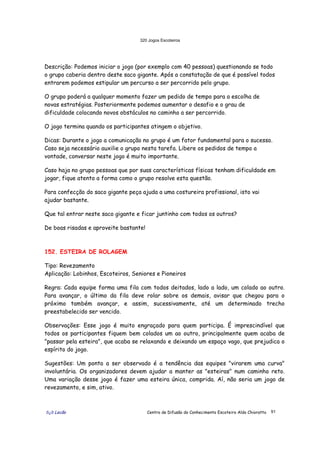 320 Jogos Escoteiros
õ¿õ Lecão Centro de Difusão do Conhecimento Escoteiro Aldo Chioratto 91
Descrição: Podemos iniciar o jogo (por exemplo com 40 pessoas) questionando se todo
o grupo caberia dentro deste saco gigante. Após a constatação de que é possível todos
entrarem podemos estipular um percurso a ser percorrido pelo grupo.
O grupo poderá a qualquer momento fazer um pedido de tempo para a escolha de
novas estratégias. Posteriormente podemos aumentar o desafio e o grau de
dificuldade colocando novos obstáculos no caminho a ser percorrido.
O jogo termina quando os participantes atingem o objetivo.
Dicas: Durante o jogo a comunicação no grupo é um fator fundamental para o sucesso.
Caso seja necessário auxilie o grupo nesta tarefa. Libere os pedidos de tempo a
vontade, conversar neste jogo é muito importante.
Caso haja no grupo pessoas que por suas características físicas tenham dificuldade em
jogar, fique atento a forma como o grupo resolve esta questão.
Para confecção do saco gigante peça ajuda a uma costureira profissional, isto vai
ajudar bastante.
Que tal entrar neste saco gigante e ficar juntinho com todos os outros?
De boas risadas e aproveite bastante!
152. ESTEIRA DE ROLAGEM
Tipo: Revezamento
Aplicação: Lobinhos, Escoteiros, Seniores e Pioneiros
Regra: Cada equipe forma uma fila com todos deitados, lado a lado, um colado ao outro.
Para avançar, o último da fila deve rolar sobre os demais, avisar que chegou para o
próximo também avançar, e assim, sucessivamente, até um determinado trecho
preestabelecido ser vencido.
Observações: Esse jogo é muito engraçado para quem participa. É imprescindível que
todos os participantes fiquem bem colados um ao outro, principalmente quem acaba de
"passar pela esteira", que acaba se relaxando e deixando um espaço vago, que prejudica o
espírito do jogo.
Sugestões: Um ponto a ser observado é a tendência das equipes "virarem uma curva"
involuntária. Os organizadores devem ajudar a manter as "esteiras" num caminho reto.
Uma variação desse jogo é fazer uma esteira única, comprida. Aí, não seria um jogo de
revezamento, e sim, ativo.
 